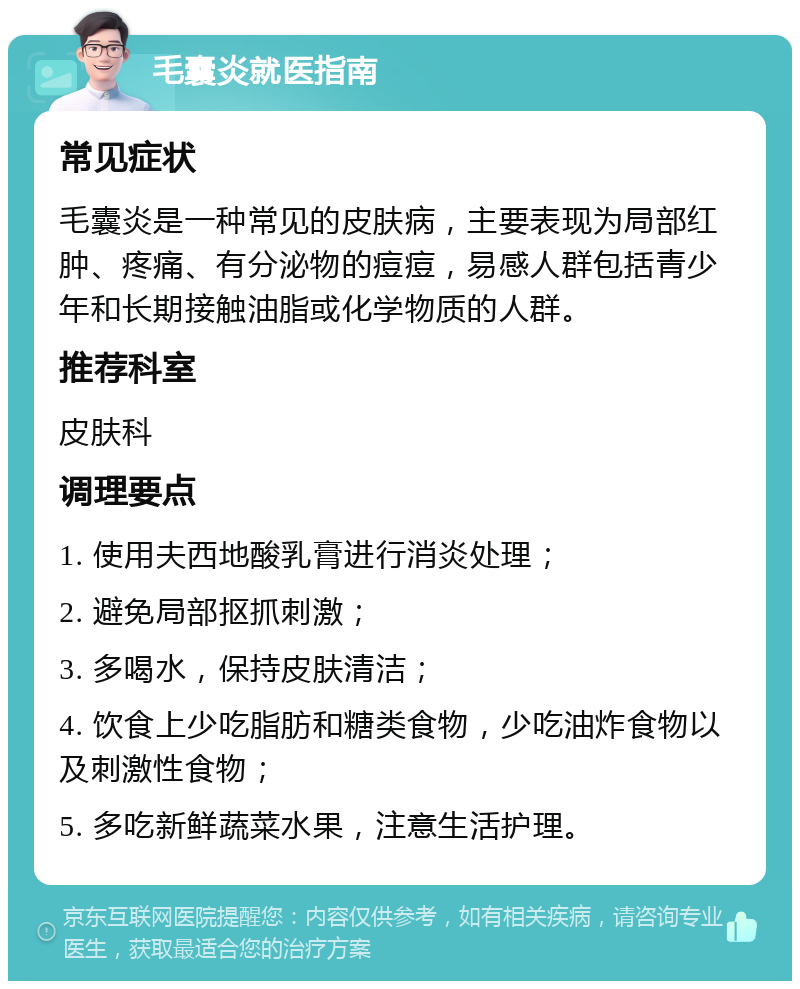 毛囊炎就医指南 常见症状 毛囊炎是一种常见的皮肤病，主要表现为局部红肿、疼痛、有分泌物的痘痘，易感人群包括青少年和长期接触油脂或化学物质的人群。 推荐科室 皮肤科 调理要点 1. 使用夫西地酸乳膏进行消炎处理； 2. 避免局部抠抓刺激； 3. 多喝水，保持皮肤清洁； 4. 饮食上少吃脂肪和糖类食物，少吃油炸食物以及刺激性食物； 5. 多吃新鲜蔬菜水果，注意生活护理。