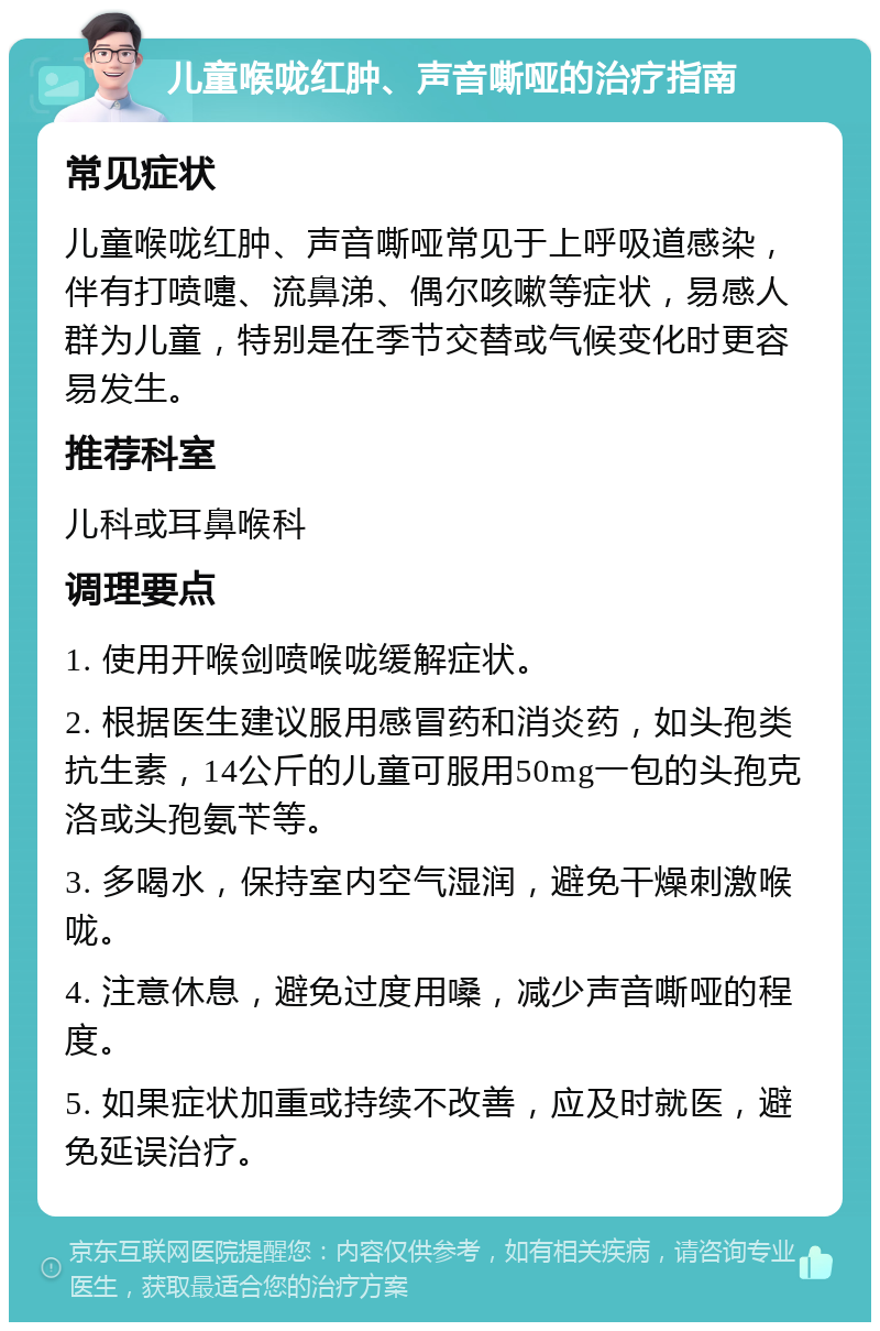 儿童喉咙红肿、声音嘶哑的治疗指南 常见症状 儿童喉咙红肿、声音嘶哑常见于上呼吸道感染，伴有打喷嚏、流鼻涕、偶尔咳嗽等症状，易感人群为儿童，特别是在季节交替或气候变化时更容易发生。 推荐科室 儿科或耳鼻喉科 调理要点 1. 使用开喉剑喷喉咙缓解症状。 2. 根据医生建议服用感冒药和消炎药，如头孢类抗生素，14公斤的儿童可服用50mg一包的头孢克洛或头孢氨苄等。 3. 多喝水，保持室内空气湿润，避免干燥刺激喉咙。 4. 注意休息，避免过度用嗓，减少声音嘶哑的程度。 5. 如果症状加重或持续不改善，应及时就医，避免延误治疗。