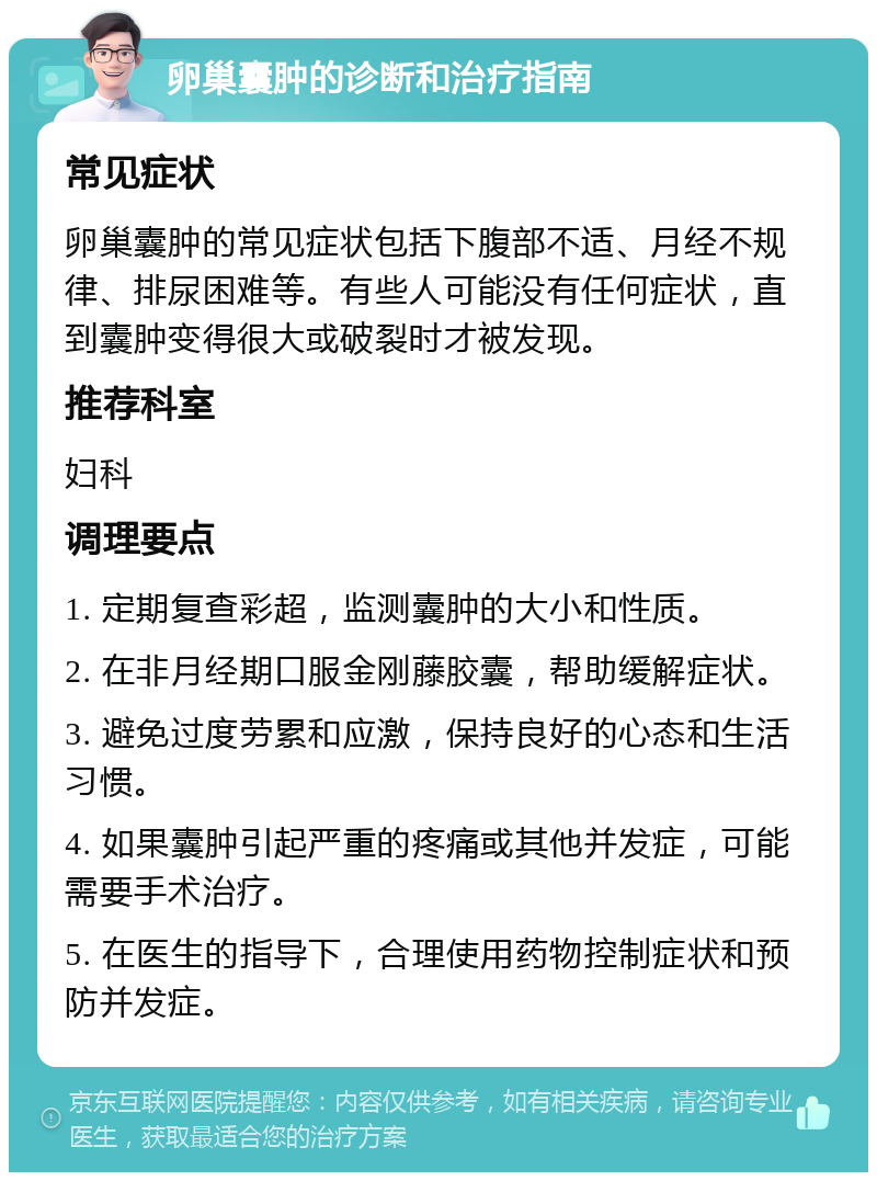 卵巢囊肿的诊断和治疗指南 常见症状 卵巢囊肿的常见症状包括下腹部不适、月经不规律、排尿困难等。有些人可能没有任何症状，直到囊肿变得很大或破裂时才被发现。 推荐科室 妇科 调理要点 1. 定期复查彩超，监测囊肿的大小和性质。 2. 在非月经期口服金刚藤胶囊，帮助缓解症状。 3. 避免过度劳累和应激，保持良好的心态和生活习惯。 4. 如果囊肿引起严重的疼痛或其他并发症，可能需要手术治疗。 5. 在医生的指导下，合理使用药物控制症状和预防并发症。