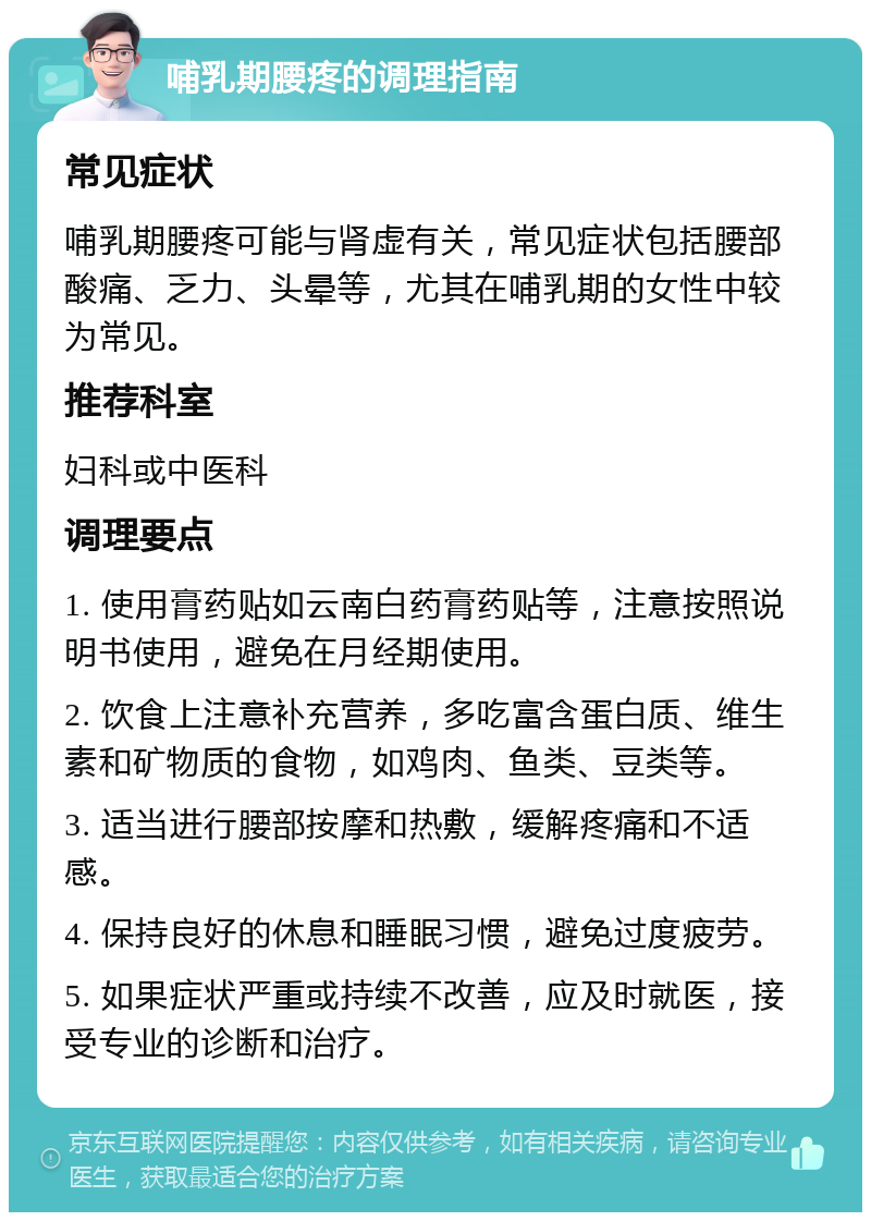 哺乳期腰疼的调理指南 常见症状 哺乳期腰疼可能与肾虚有关，常见症状包括腰部酸痛、乏力、头晕等，尤其在哺乳期的女性中较为常见。 推荐科室 妇科或中医科 调理要点 1. 使用膏药贴如云南白药膏药贴等，注意按照说明书使用，避免在月经期使用。 2. 饮食上注意补充营养，多吃富含蛋白质、维生素和矿物质的食物，如鸡肉、鱼类、豆类等。 3. 适当进行腰部按摩和热敷，缓解疼痛和不适感。 4. 保持良好的休息和睡眠习惯，避免过度疲劳。 5. 如果症状严重或持续不改善，应及时就医，接受专业的诊断和治疗。