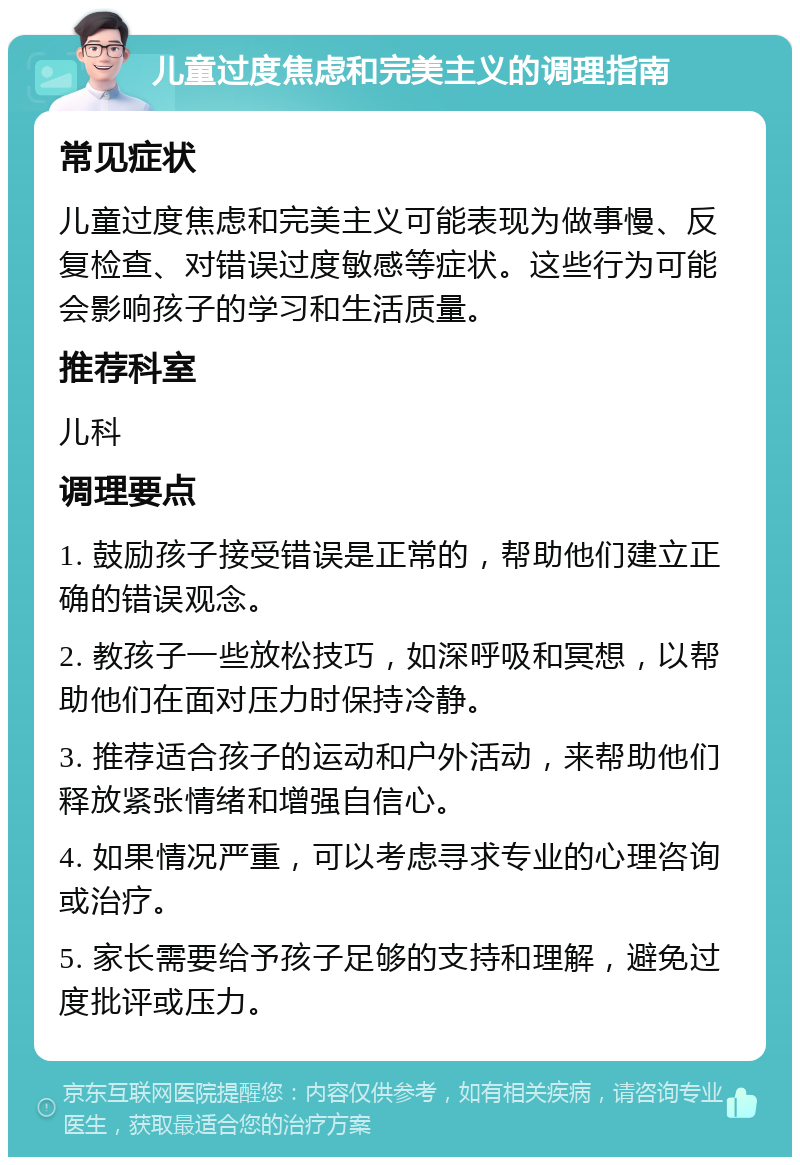 儿童过度焦虑和完美主义的调理指南 常见症状 儿童过度焦虑和完美主义可能表现为做事慢、反复检查、对错误过度敏感等症状。这些行为可能会影响孩子的学习和生活质量。 推荐科室 儿科 调理要点 1. 鼓励孩子接受错误是正常的，帮助他们建立正确的错误观念。 2. 教孩子一些放松技巧，如深呼吸和冥想，以帮助他们在面对压力时保持冷静。 3. 推荐适合孩子的运动和户外活动，来帮助他们释放紧张情绪和增强自信心。 4. 如果情况严重，可以考虑寻求专业的心理咨询或治疗。 5. 家长需要给予孩子足够的支持和理解，避免过度批评或压力。