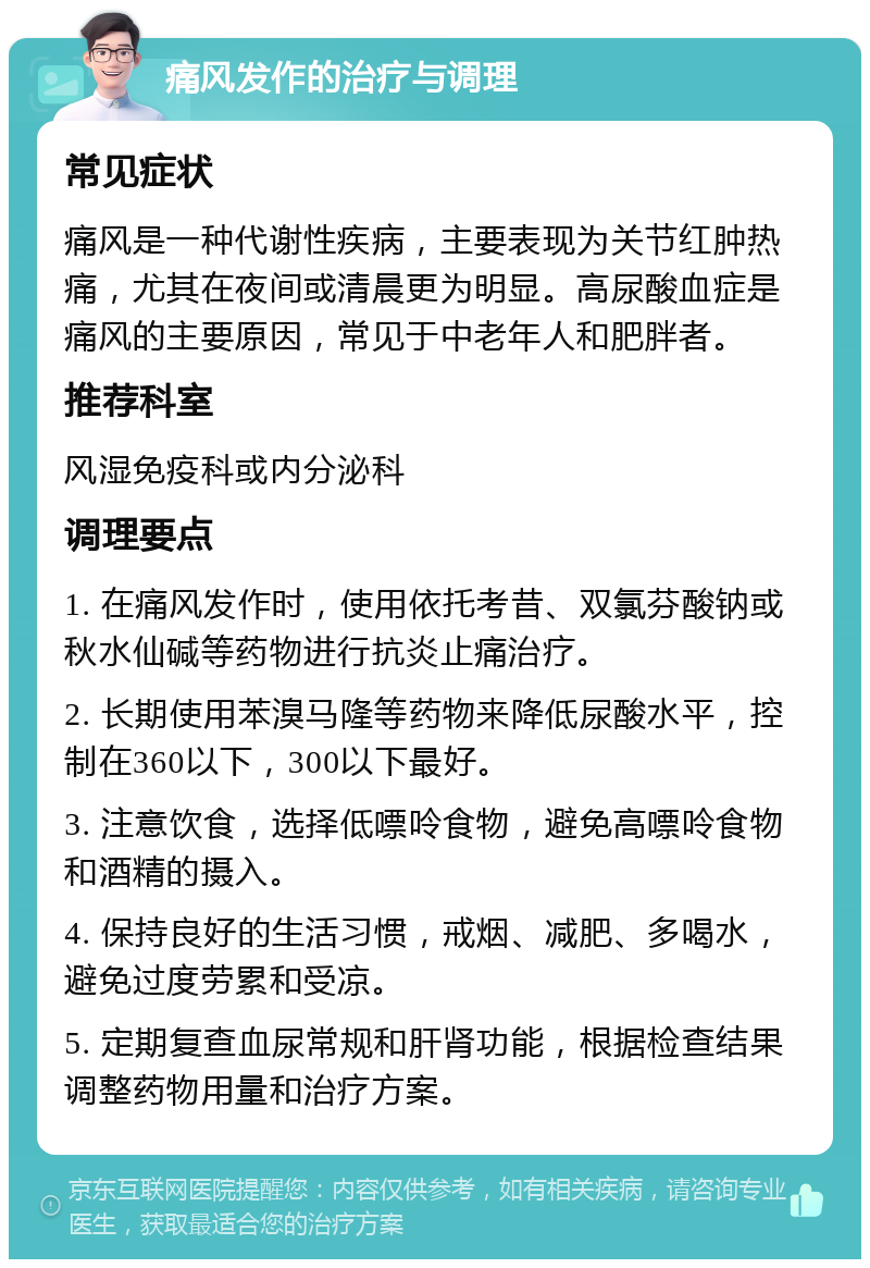 痛风发作的治疗与调理 常见症状 痛风是一种代谢性疾病，主要表现为关节红肿热痛，尤其在夜间或清晨更为明显。高尿酸血症是痛风的主要原因，常见于中老年人和肥胖者。 推荐科室 风湿免疫科或内分泌科 调理要点 1. 在痛风发作时，使用依托考昔、双氯芬酸钠或秋水仙碱等药物进行抗炎止痛治疗。 2. 长期使用苯溴马隆等药物来降低尿酸水平，控制在360以下，300以下最好。 3. 注意饮食，选择低嘌呤食物，避免高嘌呤食物和酒精的摄入。 4. 保持良好的生活习惯，戒烟、减肥、多喝水，避免过度劳累和受凉。 5. 定期复查血尿常规和肝肾功能，根据检查结果调整药物用量和治疗方案。