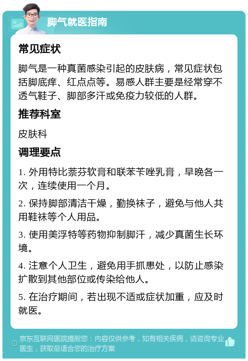 脚气就医指南 常见症状 脚气是一种真菌感染引起的皮肤病，常见症状包括脚底痒、红点点等。易感人群主要是经常穿不透气鞋子、脚部多汗或免疫力较低的人群。 推荐科室 皮肤科 调理要点 1. 外用特比萘芬软膏和联苯苄唑乳膏，早晚各一次，连续使用一个月。 2. 保持脚部清洁干燥，勤换袜子，避免与他人共用鞋袜等个人用品。 3. 使用美浮特等药物抑制脚汗，减少真菌生长环境。 4. 注意个人卫生，避免用手抓患处，以防止感染扩散到其他部位或传染给他人。 5. 在治疗期间，若出现不适或症状加重，应及时就医。