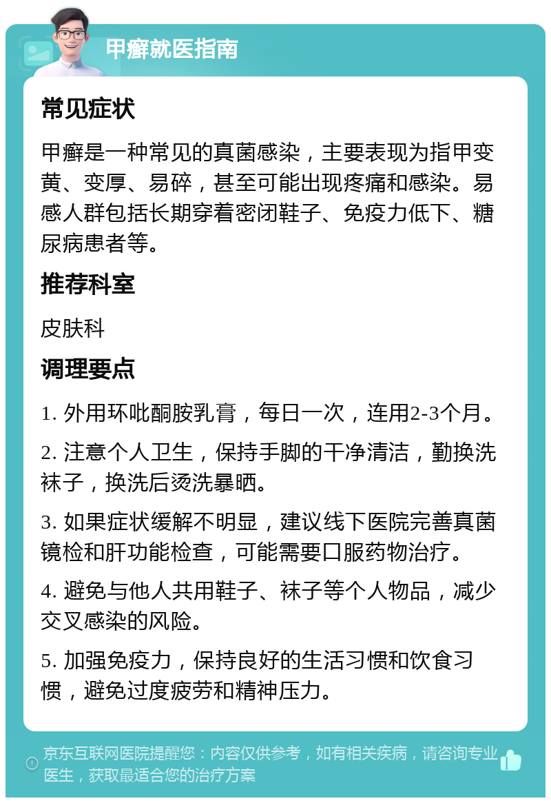 甲癣就医指南 常见症状 甲癣是一种常见的真菌感染，主要表现为指甲变黄、变厚、易碎，甚至可能出现疼痛和感染。易感人群包括长期穿着密闭鞋子、免疫力低下、糖尿病患者等。 推荐科室 皮肤科 调理要点 1. 外用环吡酮胺乳膏，每日一次，连用2-3个月。 2. 注意个人卫生，保持手脚的干净清洁，勤换洗袜子，换洗后烫洗暴晒。 3. 如果症状缓解不明显，建议线下医院完善真菌镜检和肝功能检查，可能需要口服药物治疗。 4. 避免与他人共用鞋子、袜子等个人物品，减少交叉感染的风险。 5. 加强免疫力，保持良好的生活习惯和饮食习惯，避免过度疲劳和精神压力。