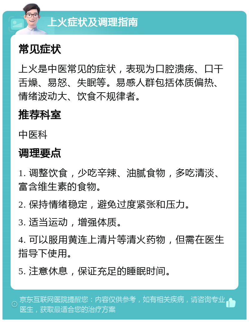 上火症状及调理指南 常见症状 上火是中医常见的症状，表现为口腔溃疡、口干舌燥、易怒、失眠等。易感人群包括体质偏热、情绪波动大、饮食不规律者。 推荐科室 中医科 调理要点 1. 调整饮食，少吃辛辣、油腻食物，多吃清淡、富含维生素的食物。 2. 保持情绪稳定，避免过度紧张和压力。 3. 适当运动，增强体质。 4. 可以服用黄连上清片等清火药物，但需在医生指导下使用。 5. 注意休息，保证充足的睡眠时间。