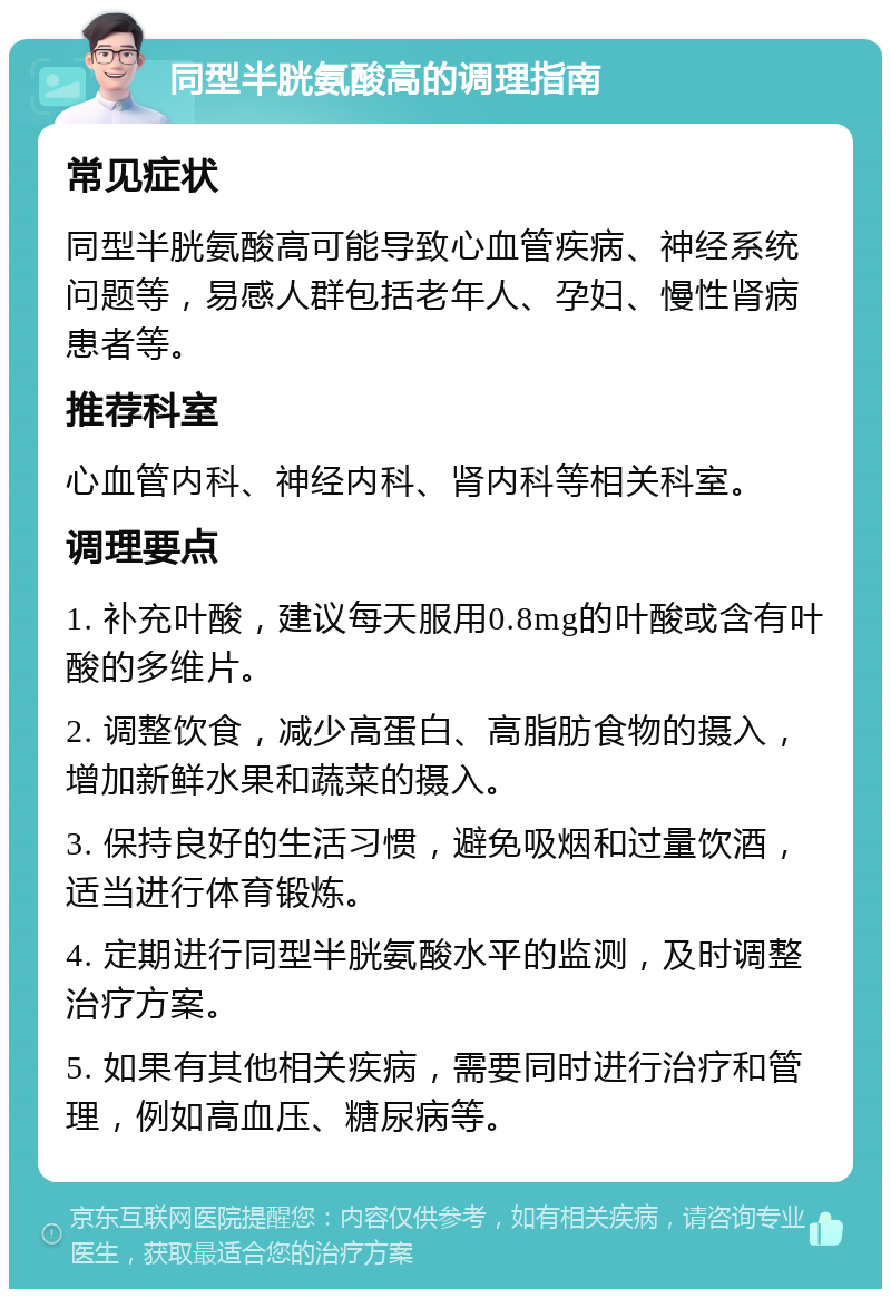 同型半胱氨酸高的调理指南 常见症状 同型半胱氨酸高可能导致心血管疾病、神经系统问题等，易感人群包括老年人、孕妇、慢性肾病患者等。 推荐科室 心血管内科、神经内科、肾内科等相关科室。 调理要点 1. 补充叶酸，建议每天服用0.8mg的叶酸或含有叶酸的多维片。 2. 调整饮食，减少高蛋白、高脂肪食物的摄入，增加新鲜水果和蔬菜的摄入。 3. 保持良好的生活习惯，避免吸烟和过量饮酒，适当进行体育锻炼。 4. 定期进行同型半胱氨酸水平的监测，及时调整治疗方案。 5. 如果有其他相关疾病，需要同时进行治疗和管理，例如高血压、糖尿病等。