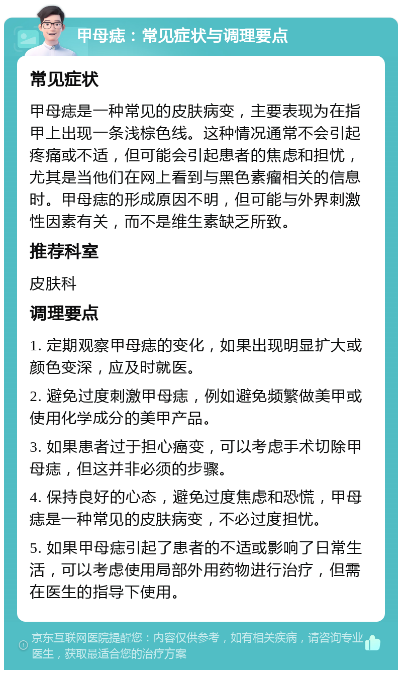 甲母痣：常见症状与调理要点 常见症状 甲母痣是一种常见的皮肤病变，主要表现为在指甲上出现一条浅棕色线。这种情况通常不会引起疼痛或不适，但可能会引起患者的焦虑和担忧，尤其是当他们在网上看到与黑色素瘤相关的信息时。甲母痣的形成原因不明，但可能与外界刺激性因素有关，而不是维生素缺乏所致。 推荐科室 皮肤科 调理要点 1. 定期观察甲母痣的变化，如果出现明显扩大或颜色变深，应及时就医。 2. 避免过度刺激甲母痣，例如避免频繁做美甲或使用化学成分的美甲产品。 3. 如果患者过于担心癌变，可以考虑手术切除甲母痣，但这并非必须的步骤。 4. 保持良好的心态，避免过度焦虑和恐慌，甲母痣是一种常见的皮肤病变，不必过度担忧。 5. 如果甲母痣引起了患者的不适或影响了日常生活，可以考虑使用局部外用药物进行治疗，但需在医生的指导下使用。