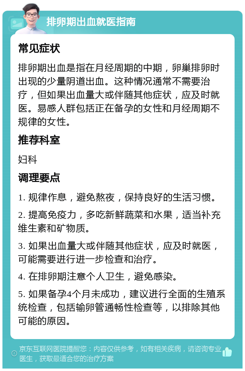 排卵期出血就医指南 常见症状 排卵期出血是指在月经周期的中期，卵巢排卵时出现的少量阴道出血。这种情况通常不需要治疗，但如果出血量大或伴随其他症状，应及时就医。易感人群包括正在备孕的女性和月经周期不规律的女性。 推荐科室 妇科 调理要点 1. 规律作息，避免熬夜，保持良好的生活习惯。 2. 提高免疫力，多吃新鲜蔬菜和水果，适当补充维生素和矿物质。 3. 如果出血量大或伴随其他症状，应及时就医，可能需要进行进一步检查和治疗。 4. 在排卵期注意个人卫生，避免感染。 5. 如果备孕4个月未成功，建议进行全面的生殖系统检查，包括输卵管通畅性检查等，以排除其他可能的原因。