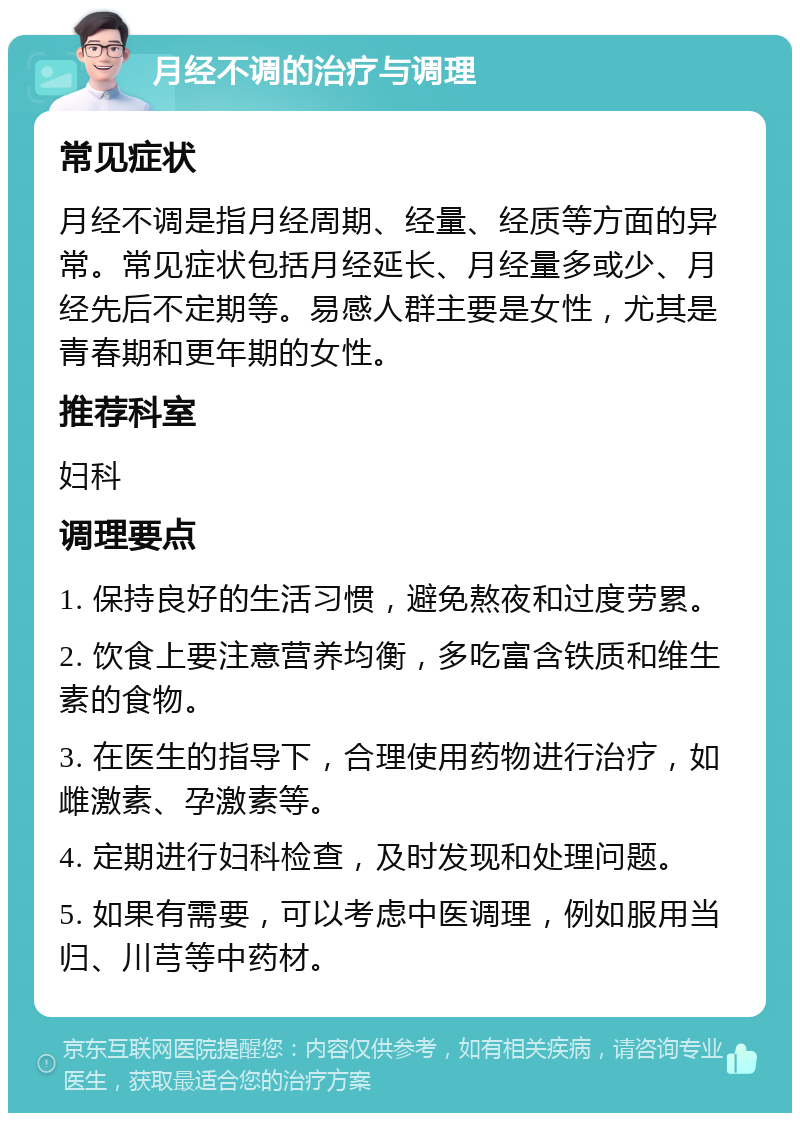 月经不调的治疗与调理 常见症状 月经不调是指月经周期、经量、经质等方面的异常。常见症状包括月经延长、月经量多或少、月经先后不定期等。易感人群主要是女性，尤其是青春期和更年期的女性。 推荐科室 妇科 调理要点 1. 保持良好的生活习惯，避免熬夜和过度劳累。 2. 饮食上要注意营养均衡，多吃富含铁质和维生素的食物。 3. 在医生的指导下，合理使用药物进行治疗，如雌激素、孕激素等。 4. 定期进行妇科检查，及时发现和处理问题。 5. 如果有需要，可以考虑中医调理，例如服用当归、川芎等中药材。