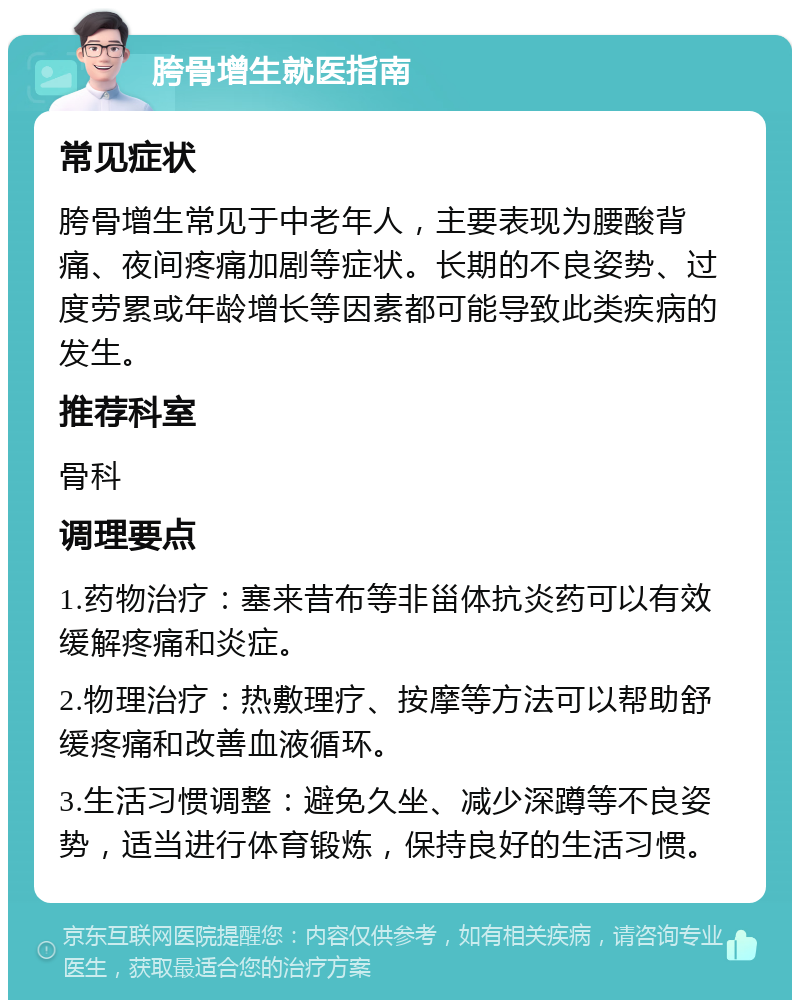 胯骨增生就医指南 常见症状 胯骨增生常见于中老年人，主要表现为腰酸背痛、夜间疼痛加剧等症状。长期的不良姿势、过度劳累或年龄增长等因素都可能导致此类疾病的发生。 推荐科室 骨科 调理要点 1.药物治疗：塞来昔布等非甾体抗炎药可以有效缓解疼痛和炎症。 2.物理治疗：热敷理疗、按摩等方法可以帮助舒缓疼痛和改善血液循环。 3.生活习惯调整：避免久坐、减少深蹲等不良姿势，适当进行体育锻炼，保持良好的生活习惯。