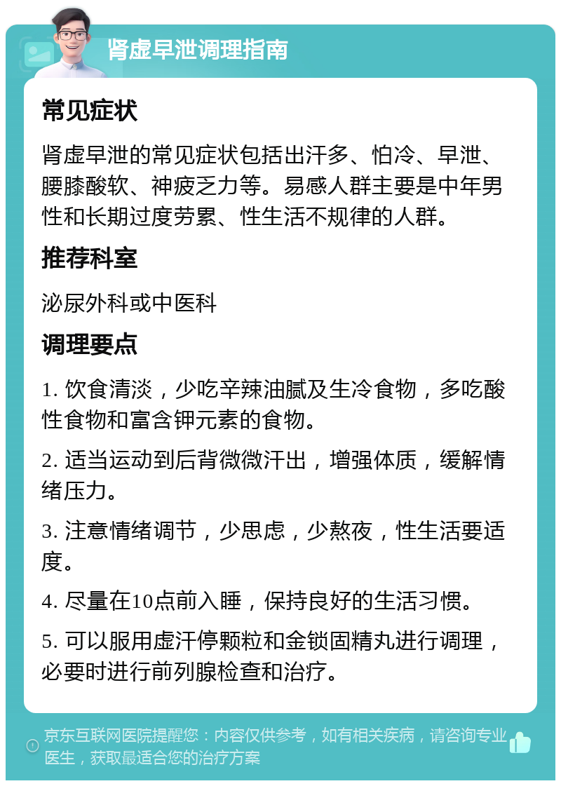 肾虚早泄调理指南 常见症状 肾虚早泄的常见症状包括出汗多、怕冷、早泄、腰膝酸软、神疲乏力等。易感人群主要是中年男性和长期过度劳累、性生活不规律的人群。 推荐科室 泌尿外科或中医科 调理要点 1. 饮食清淡，少吃辛辣油腻及生冷食物，多吃酸性食物和富含钾元素的食物。 2. 适当运动到后背微微汗出，增强体质，缓解情绪压力。 3. 注意情绪调节，少思虑，少熬夜，性生活要适度。 4. 尽量在10点前入睡，保持良好的生活习惯。 5. 可以服用虚汗停颗粒和金锁固精丸进行调理，必要时进行前列腺检查和治疗。