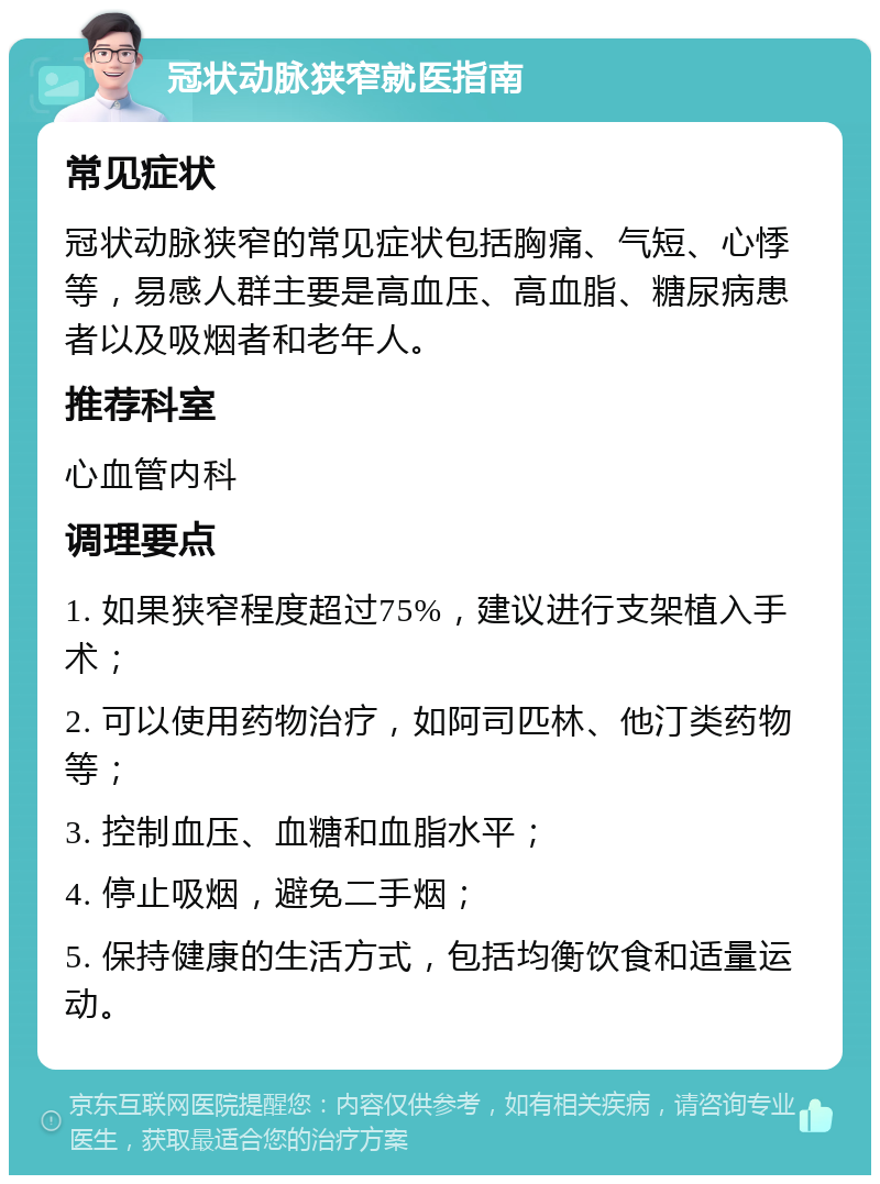 冠状动脉狭窄就医指南 常见症状 冠状动脉狭窄的常见症状包括胸痛、气短、心悸等，易感人群主要是高血压、高血脂、糖尿病患者以及吸烟者和老年人。 推荐科室 心血管内科 调理要点 1. 如果狭窄程度超过75%，建议进行支架植入手术； 2. 可以使用药物治疗，如阿司匹林、他汀类药物等； 3. 控制血压、血糖和血脂水平； 4. 停止吸烟，避免二手烟； 5. 保持健康的生活方式，包括均衡饮食和适量运动。