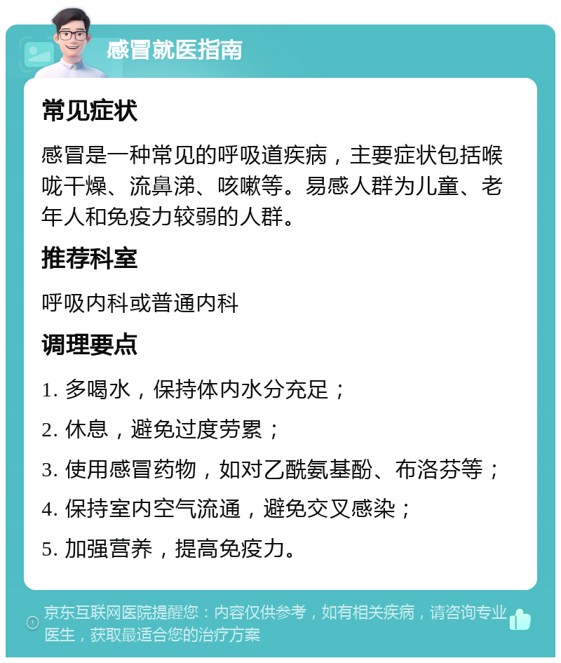 感冒就医指南 常见症状 感冒是一种常见的呼吸道疾病，主要症状包括喉咙干燥、流鼻涕、咳嗽等。易感人群为儿童、老年人和免疫力较弱的人群。 推荐科室 呼吸内科或普通内科 调理要点 1. 多喝水，保持体内水分充足； 2. 休息，避免过度劳累； 3. 使用感冒药物，如对乙酰氨基酚、布洛芬等； 4. 保持室内空气流通，避免交叉感染； 5. 加强营养，提高免疫力。