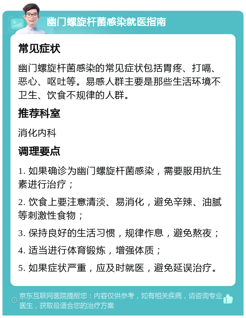 幽门螺旋杆菌感染就医指南 常见症状 幽门螺旋杆菌感染的常见症状包括胃疼、打嗝、恶心、呕吐等。易感人群主要是那些生活环境不卫生、饮食不规律的人群。 推荐科室 消化内科 调理要点 1. 如果确诊为幽门螺旋杆菌感染，需要服用抗生素进行治疗； 2. 饮食上要注意清淡、易消化，避免辛辣、油腻等刺激性食物； 3. 保持良好的生活习惯，规律作息，避免熬夜； 4. 适当进行体育锻炼，增强体质； 5. 如果症状严重，应及时就医，避免延误治疗。