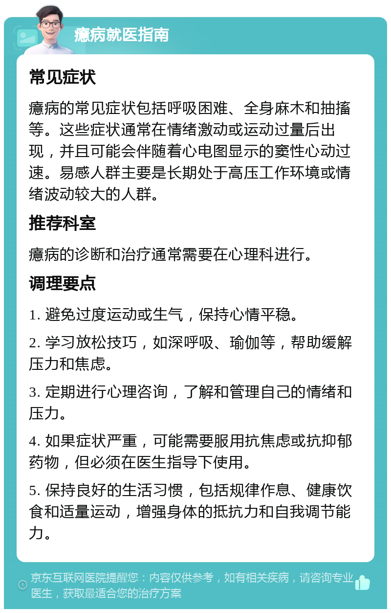 癔病就医指南 常见症状 癔病的常见症状包括呼吸困难、全身麻木和抽搐等。这些症状通常在情绪激动或运动过量后出现，并且可能会伴随着心电图显示的窦性心动过速。易感人群主要是长期处于高压工作环境或情绪波动较大的人群。 推荐科室 癔病的诊断和治疗通常需要在心理科进行。 调理要点 1. 避免过度运动或生气，保持心情平稳。 2. 学习放松技巧，如深呼吸、瑜伽等，帮助缓解压力和焦虑。 3. 定期进行心理咨询，了解和管理自己的情绪和压力。 4. 如果症状严重，可能需要服用抗焦虑或抗抑郁药物，但必须在医生指导下使用。 5. 保持良好的生活习惯，包括规律作息、健康饮食和适量运动，增强身体的抵抗力和自我调节能力。