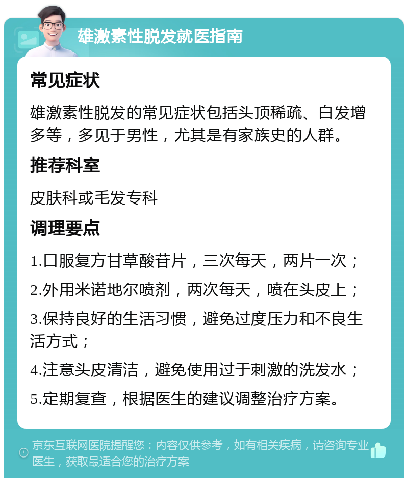 雄激素性脱发就医指南 常见症状 雄激素性脱发的常见症状包括头顶稀疏、白发增多等，多见于男性，尤其是有家族史的人群。 推荐科室 皮肤科或毛发专科 调理要点 1.口服复方甘草酸苷片，三次每天，两片一次； 2.外用米诺地尔喷剂，两次每天，喷在头皮上； 3.保持良好的生活习惯，避免过度压力和不良生活方式； 4.注意头皮清洁，避免使用过于刺激的洗发水； 5.定期复查，根据医生的建议调整治疗方案。