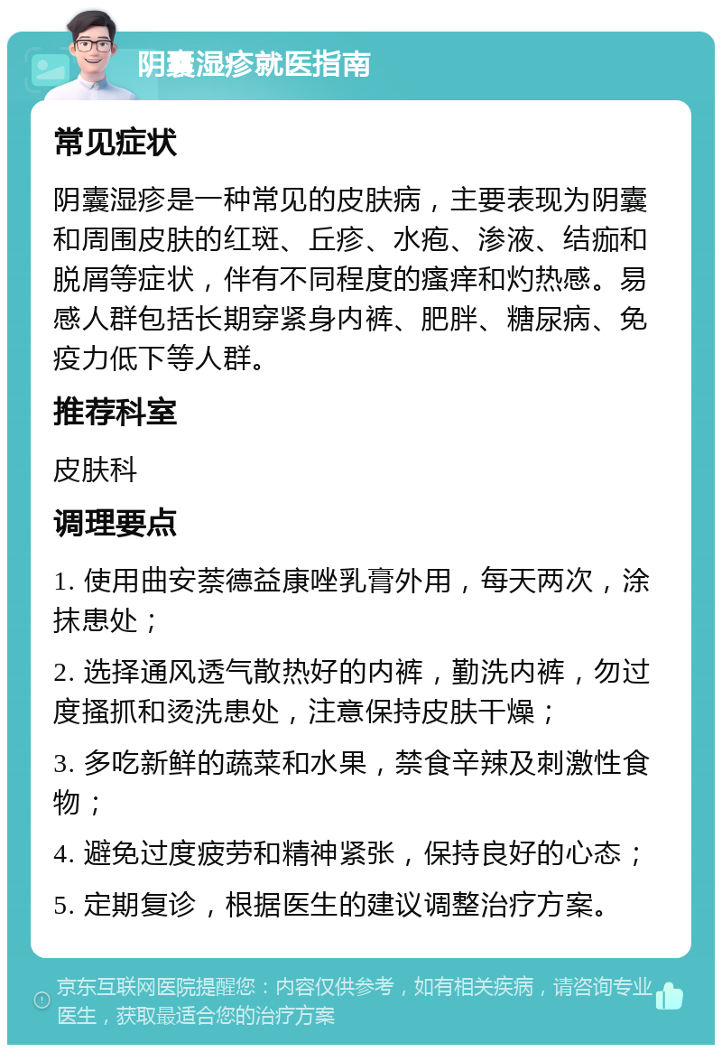 阴囊湿疹就医指南 常见症状 阴囊湿疹是一种常见的皮肤病，主要表现为阴囊和周围皮肤的红斑、丘疹、水疱、渗液、结痂和脱屑等症状，伴有不同程度的瘙痒和灼热感。易感人群包括长期穿紧身内裤、肥胖、糖尿病、免疫力低下等人群。 推荐科室 皮肤科 调理要点 1. 使用曲安萘德益康唑乳膏外用，每天两次，涂抹患处； 2. 选择通风透气散热好的内裤，勤洗内裤，勿过度搔抓和烫洗患处，注意保持皮肤干燥； 3. 多吃新鲜的蔬菜和水果，禁食辛辣及刺激性食物； 4. 避免过度疲劳和精神紧张，保持良好的心态； 5. 定期复诊，根据医生的建议调整治疗方案。