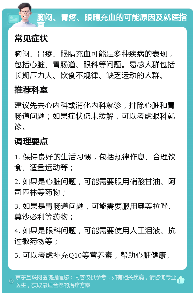 胸闷、胃疼、眼睛充血的可能原因及就医指南 常见症状 胸闷、胃疼、眼睛充血可能是多种疾病的表现，包括心脏、胃肠道、眼科等问题。易感人群包括长期压力大、饮食不规律、缺乏运动的人群。 推荐科室 建议先去心内科或消化内科就诊，排除心脏和胃肠道问题；如果症状仍未缓解，可以考虑眼科就诊。 调理要点 1. 保持良好的生活习惯，包括规律作息、合理饮食、适量运动等； 2. 如果是心脏问题，可能需要服用硝酸甘油、阿司匹林等药物； 3. 如果是胃肠道问题，可能需要服用奥美拉唑、莫沙必利等药物； 4. 如果是眼科问题，可能需要使用人工泪液、抗过敏药物等； 5. 可以考虑补充Q10等营养素，帮助心脏健康。