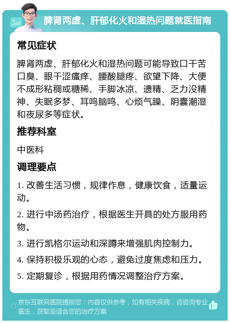 脾肾两虚、肝郁化火和湿热问题就医指南 常见症状 脾肾两虚、肝郁化火和湿热问题可能导致口干苦口臭、眼干涩瘙痒、腰酸腿疼、欲望下降、大便不成形粘稠或糖稀、手脚冰凉、遗精、乏力没精神、失眠多梦、耳鸣脑鸣、心烦气躁、阴囊潮湿和夜尿多等症状。 推荐科室 中医科 调理要点 1. 改善生活习惯，规律作息，健康饮食，适量运动。 2. 进行中汤药治疗，根据医生开具的处方服用药物。 3. 进行凯格尔运动和深蹲来增强肌肉控制力。 4. 保持积极乐观的心态，避免过度焦虑和压力。 5. 定期复诊，根据用药情况调整治疗方案。