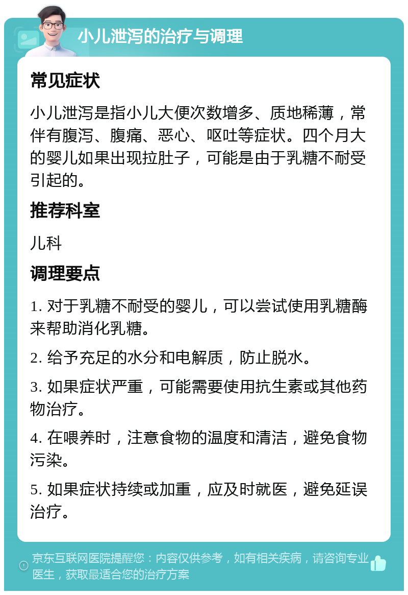 小儿泄泻的治疗与调理 常见症状 小儿泄泻是指小儿大便次数增多、质地稀薄，常伴有腹泻、腹痛、恶心、呕吐等症状。四个月大的婴儿如果出现拉肚子，可能是由于乳糖不耐受引起的。 推荐科室 儿科 调理要点 1. 对于乳糖不耐受的婴儿，可以尝试使用乳糖酶来帮助消化乳糖。 2. 给予充足的水分和电解质，防止脱水。 3. 如果症状严重，可能需要使用抗生素或其他药物治疗。 4. 在喂养时，注意食物的温度和清洁，避免食物污染。 5. 如果症状持续或加重，应及时就医，避免延误治疗。