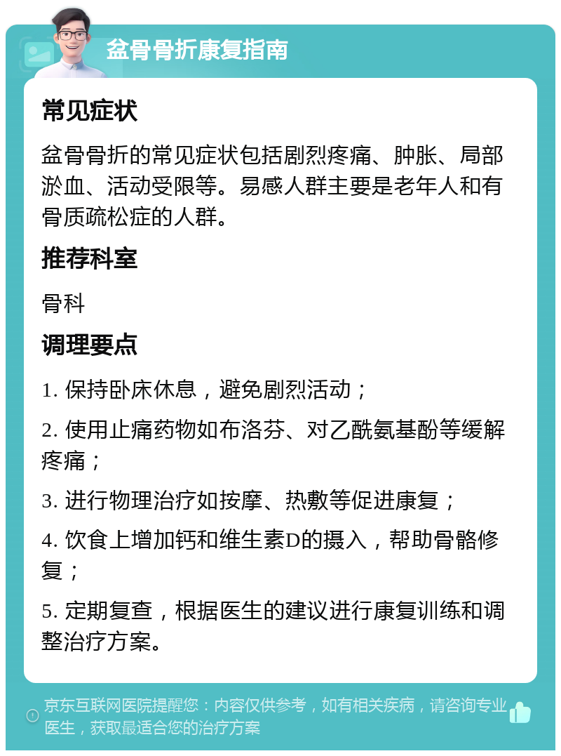 盆骨骨折康复指南 常见症状 盆骨骨折的常见症状包括剧烈疼痛、肿胀、局部淤血、活动受限等。易感人群主要是老年人和有骨质疏松症的人群。 推荐科室 骨科 调理要点 1. 保持卧床休息，避免剧烈活动； 2. 使用止痛药物如布洛芬、对乙酰氨基酚等缓解疼痛； 3. 进行物理治疗如按摩、热敷等促进康复； 4. 饮食上增加钙和维生素D的摄入，帮助骨骼修复； 5. 定期复查，根据医生的建议进行康复训练和调整治疗方案。