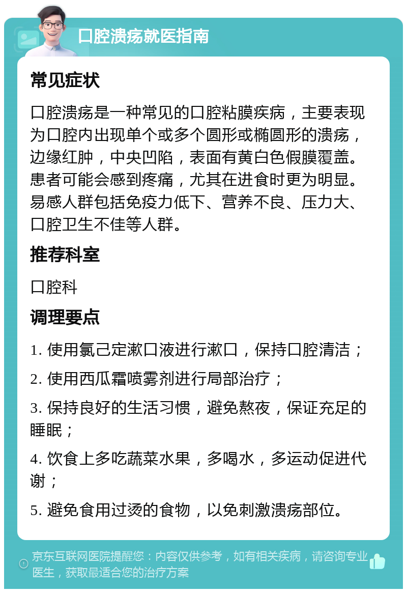 口腔溃疡就医指南 常见症状 口腔溃疡是一种常见的口腔粘膜疾病，主要表现为口腔内出现单个或多个圆形或椭圆形的溃疡，边缘红肿，中央凹陷，表面有黄白色假膜覆盖。患者可能会感到疼痛，尤其在进食时更为明显。易感人群包括免疫力低下、营养不良、压力大、口腔卫生不佳等人群。 推荐科室 口腔科 调理要点 1. 使用氯己定漱口液进行漱口，保持口腔清洁； 2. 使用西瓜霜喷雾剂进行局部治疗； 3. 保持良好的生活习惯，避免熬夜，保证充足的睡眠； 4. 饮食上多吃蔬菜水果，多喝水，多运动促进代谢； 5. 避免食用过烫的食物，以免刺激溃疡部位。