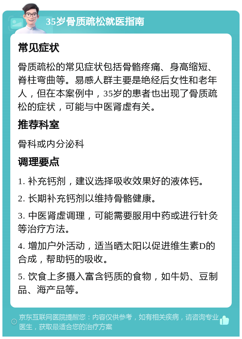 35岁骨质疏松就医指南 常见症状 骨质疏松的常见症状包括骨骼疼痛、身高缩短、脊柱弯曲等。易感人群主要是绝经后女性和老年人，但在本案例中，35岁的患者也出现了骨质疏松的症状，可能与中医肾虚有关。 推荐科室 骨科或内分泌科 调理要点 1. 补充钙剂，建议选择吸收效果好的液体钙。 2. 长期补充钙剂以维持骨骼健康。 3. 中医肾虚调理，可能需要服用中药或进行针灸等治疗方法。 4. 增加户外活动，适当晒太阳以促进维生素D的合成，帮助钙的吸收。 5. 饮食上多摄入富含钙质的食物，如牛奶、豆制品、海产品等。