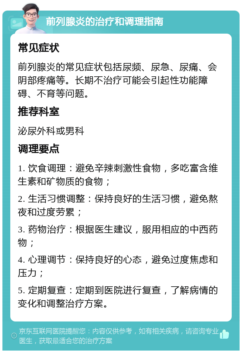 前列腺炎的治疗和调理指南 常见症状 前列腺炎的常见症状包括尿频、尿急、尿痛、会阴部疼痛等。长期不治疗可能会引起性功能障碍、不育等问题。 推荐科室 泌尿外科或男科 调理要点 1. 饮食调理：避免辛辣刺激性食物，多吃富含维生素和矿物质的食物； 2. 生活习惯调整：保持良好的生活习惯，避免熬夜和过度劳累； 3. 药物治疗：根据医生建议，服用相应的中西药物； 4. 心理调节：保持良好的心态，避免过度焦虑和压力； 5. 定期复查：定期到医院进行复查，了解病情的变化和调整治疗方案。