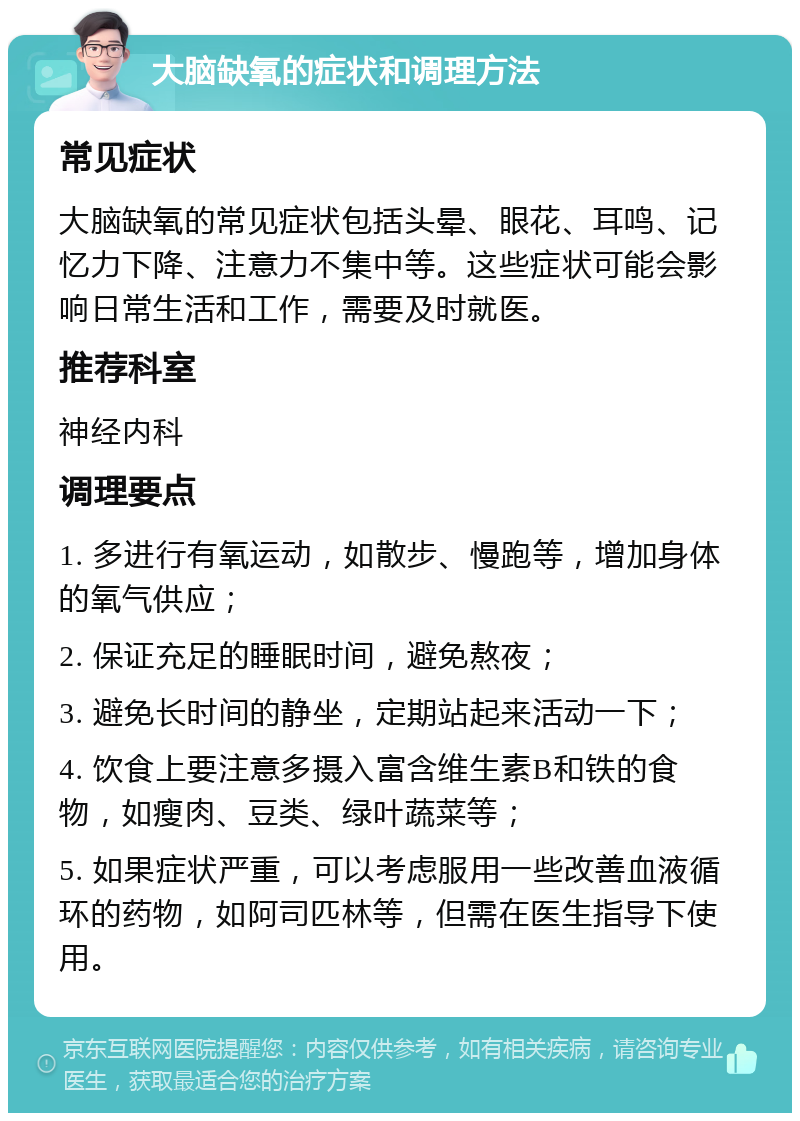 大脑缺氧的症状和调理方法 常见症状 大脑缺氧的常见症状包括头晕、眼花、耳鸣、记忆力下降、注意力不集中等。这些症状可能会影响日常生活和工作，需要及时就医。 推荐科室 神经内科 调理要点 1. 多进行有氧运动，如散步、慢跑等，增加身体的氧气供应； 2. 保证充足的睡眠时间，避免熬夜； 3. 避免长时间的静坐，定期站起来活动一下； 4. 饮食上要注意多摄入富含维生素B和铁的食物，如瘦肉、豆类、绿叶蔬菜等； 5. 如果症状严重，可以考虑服用一些改善血液循环的药物，如阿司匹林等，但需在医生指导下使用。