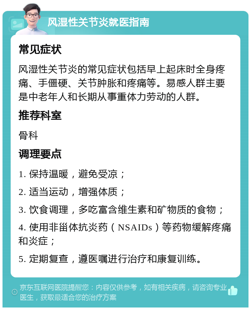 风湿性关节炎就医指南 常见症状 风湿性关节炎的常见症状包括早上起床时全身疼痛、手僵硬、关节肿胀和疼痛等。易感人群主要是中老年人和长期从事重体力劳动的人群。 推荐科室 骨科 调理要点 1. 保持温暖，避免受凉； 2. 适当运动，增强体质； 3. 饮食调理，多吃富含维生素和矿物质的食物； 4. 使用非甾体抗炎药（NSAIDs）等药物缓解疼痛和炎症； 5. 定期复查，遵医嘱进行治疗和康复训练。