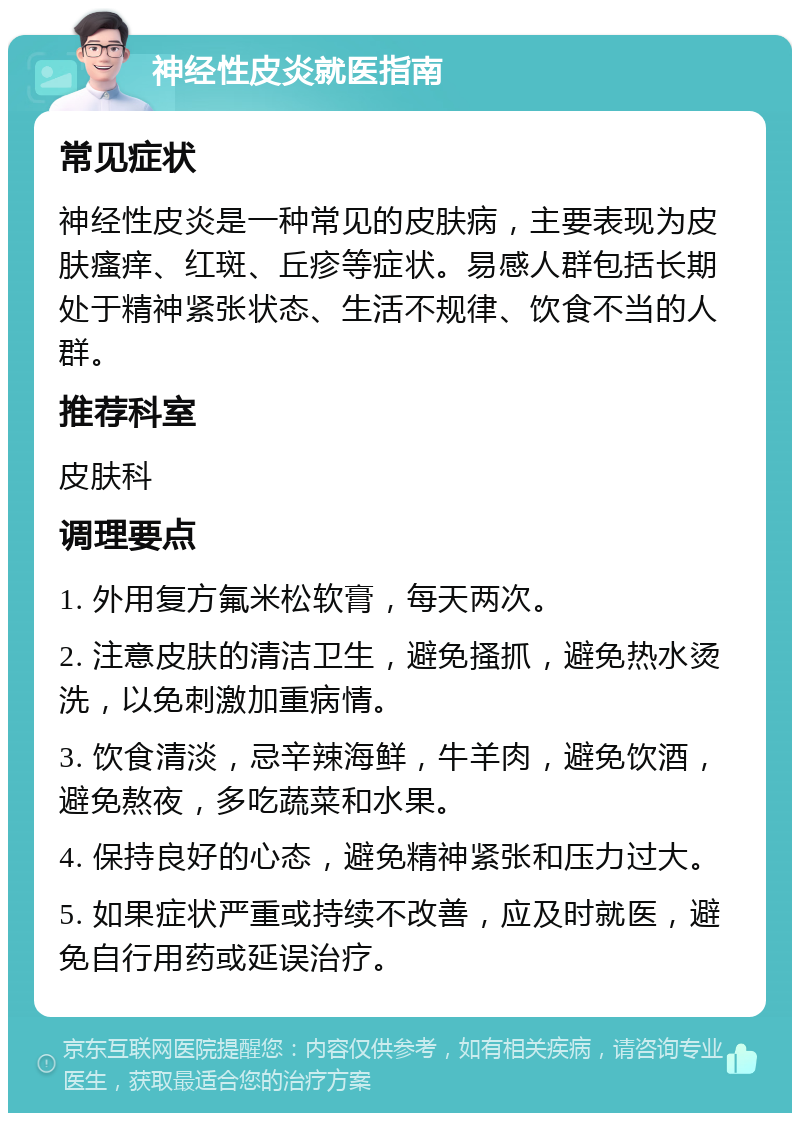 神经性皮炎就医指南 常见症状 神经性皮炎是一种常见的皮肤病，主要表现为皮肤瘙痒、红斑、丘疹等症状。易感人群包括长期处于精神紧张状态、生活不规律、饮食不当的人群。 推荐科室 皮肤科 调理要点 1. 外用复方氟米松软膏，每天两次。 2. 注意皮肤的清洁卫生，避免搔抓，避免热水烫洗，以免刺激加重病情。 3. 饮食清淡，忌辛辣海鲜，牛羊肉，避免饮酒，避免熬夜，多吃蔬菜和水果。 4. 保持良好的心态，避免精神紧张和压力过大。 5. 如果症状严重或持续不改善，应及时就医，避免自行用药或延误治疗。