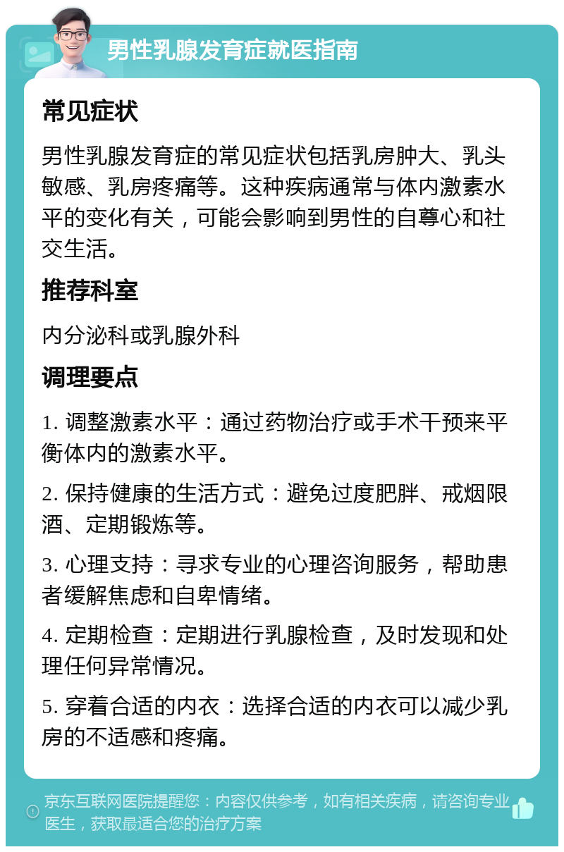 男性乳腺发育症就医指南 常见症状 男性乳腺发育症的常见症状包括乳房肿大、乳头敏感、乳房疼痛等。这种疾病通常与体内激素水平的变化有关，可能会影响到男性的自尊心和社交生活。 推荐科室 内分泌科或乳腺外科 调理要点 1. 调整激素水平：通过药物治疗或手术干预来平衡体内的激素水平。 2. 保持健康的生活方式：避免过度肥胖、戒烟限酒、定期锻炼等。 3. 心理支持：寻求专业的心理咨询服务，帮助患者缓解焦虑和自卑情绪。 4. 定期检查：定期进行乳腺检查，及时发现和处理任何异常情况。 5. 穿着合适的内衣：选择合适的内衣可以减少乳房的不适感和疼痛。