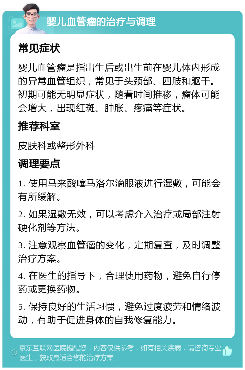 婴儿血管瘤的治疗与调理 常见症状 婴儿血管瘤是指出生后或出生前在婴儿体内形成的异常血管组织，常见于头颈部、四肢和躯干。初期可能无明显症状，随着时间推移，瘤体可能会增大，出现红斑、肿胀、疼痛等症状。 推荐科室 皮肤科或整形外科 调理要点 1. 使用马来酸噻马洛尔滴眼液进行湿敷，可能会有所缓解。 2. 如果湿敷无效，可以考虑介入治疗或局部注射硬化剂等方法。 3. 注意观察血管瘤的变化，定期复查，及时调整治疗方案。 4. 在医生的指导下，合理使用药物，避免自行停药或更换药物。 5. 保持良好的生活习惯，避免过度疲劳和情绪波动，有助于促进身体的自我修复能力。