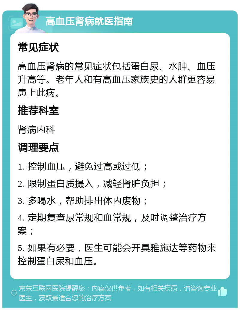 高血压肾病就医指南 常见症状 高血压肾病的常见症状包括蛋白尿、水肿、血压升高等。老年人和有高血压家族史的人群更容易患上此病。 推荐科室 肾病内科 调理要点 1. 控制血压，避免过高或过低； 2. 限制蛋白质摄入，减轻肾脏负担； 3. 多喝水，帮助排出体内废物； 4. 定期复查尿常规和血常规，及时调整治疗方案； 5. 如果有必要，医生可能会开具雅施达等药物来控制蛋白尿和血压。