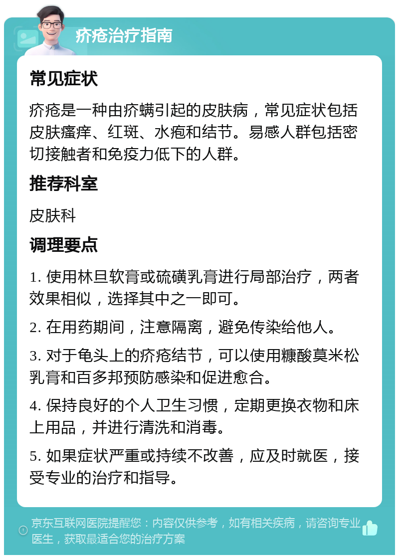 疥疮治疗指南 常见症状 疥疮是一种由疥螨引起的皮肤病，常见症状包括皮肤瘙痒、红斑、水疱和结节。易感人群包括密切接触者和免疫力低下的人群。 推荐科室 皮肤科 调理要点 1. 使用林旦软膏或硫磺乳膏进行局部治疗，两者效果相似，选择其中之一即可。 2. 在用药期间，注意隔离，避免传染给他人。 3. 对于龟头上的疥疮结节，可以使用糠酸莫米松乳膏和百多邦预防感染和促进愈合。 4. 保持良好的个人卫生习惯，定期更换衣物和床上用品，并进行清洗和消毒。 5. 如果症状严重或持续不改善，应及时就医，接受专业的治疗和指导。