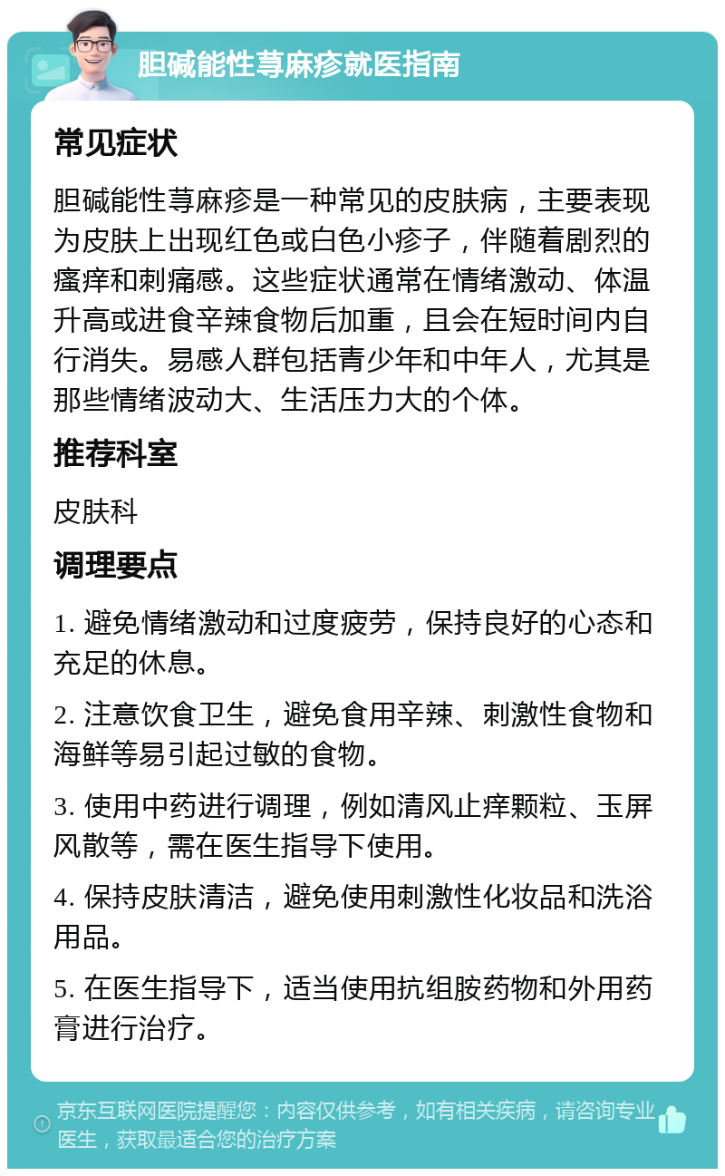 胆碱能性荨麻疹就医指南 常见症状 胆碱能性荨麻疹是一种常见的皮肤病，主要表现为皮肤上出现红色或白色小疹子，伴随着剧烈的瘙痒和刺痛感。这些症状通常在情绪激动、体温升高或进食辛辣食物后加重，且会在短时间内自行消失。易感人群包括青少年和中年人，尤其是那些情绪波动大、生活压力大的个体。 推荐科室 皮肤科 调理要点 1. 避免情绪激动和过度疲劳，保持良好的心态和充足的休息。 2. 注意饮食卫生，避免食用辛辣、刺激性食物和海鲜等易引起过敏的食物。 3. 使用中药进行调理，例如清风止痒颗粒、玉屏风散等，需在医生指导下使用。 4. 保持皮肤清洁，避免使用刺激性化妆品和洗浴用品。 5. 在医生指导下，适当使用抗组胺药物和外用药膏进行治疗。