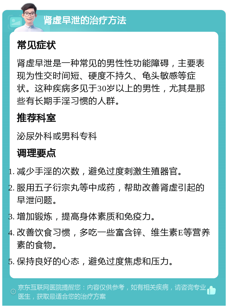 肾虚早泄的治疗方法 常见症状 肾虚早泄是一种常见的男性性功能障碍，主要表现为性交时间短、硬度不持久、龟头敏感等症状。这种疾病多见于30岁以上的男性，尤其是那些有长期手淫习惯的人群。 推荐科室 泌尿外科或男科专科 调理要点 减少手淫的次数，避免过度刺激生殖器官。 服用五子衍宗丸等中成药，帮助改善肾虚引起的早泄问题。 增加锻炼，提高身体素质和免疫力。 改善饮食习惯，多吃一些富含锌、维生素E等营养素的食物。 保持良好的心态，避免过度焦虑和压力。