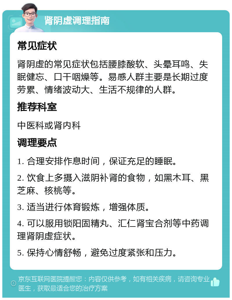 肾阴虚调理指南 常见症状 肾阴虚的常见症状包括腰膝酸软、头晕耳鸣、失眠健忘、口干咽燥等。易感人群主要是长期过度劳累、情绪波动大、生活不规律的人群。 推荐科室 中医科或肾内科 调理要点 1. 合理安排作息时间，保证充足的睡眠。 2. 饮食上多摄入滋阴补肾的食物，如黑木耳、黑芝麻、核桃等。 3. 适当进行体育锻炼，增强体质。 4. 可以服用锁阳固精丸、汇仁肾宝合剂等中药调理肾阴虚症状。 5. 保持心情舒畅，避免过度紧张和压力。