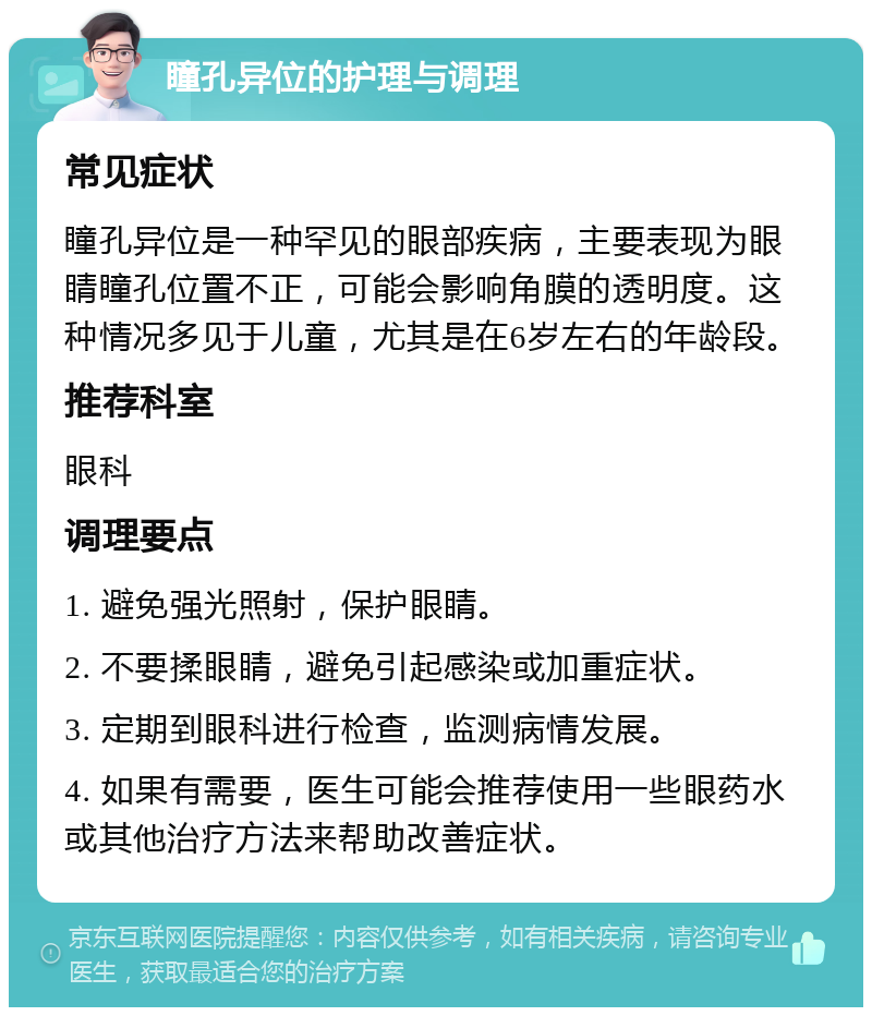 瞳孔异位的护理与调理 常见症状 瞳孔异位是一种罕见的眼部疾病，主要表现为眼睛瞳孔位置不正，可能会影响角膜的透明度。这种情况多见于儿童，尤其是在6岁左右的年龄段。 推荐科室 眼科 调理要点 1. 避免强光照射，保护眼睛。 2. 不要揉眼睛，避免引起感染或加重症状。 3. 定期到眼科进行检查，监测病情发展。 4. 如果有需要，医生可能会推荐使用一些眼药水或其他治疗方法来帮助改善症状。