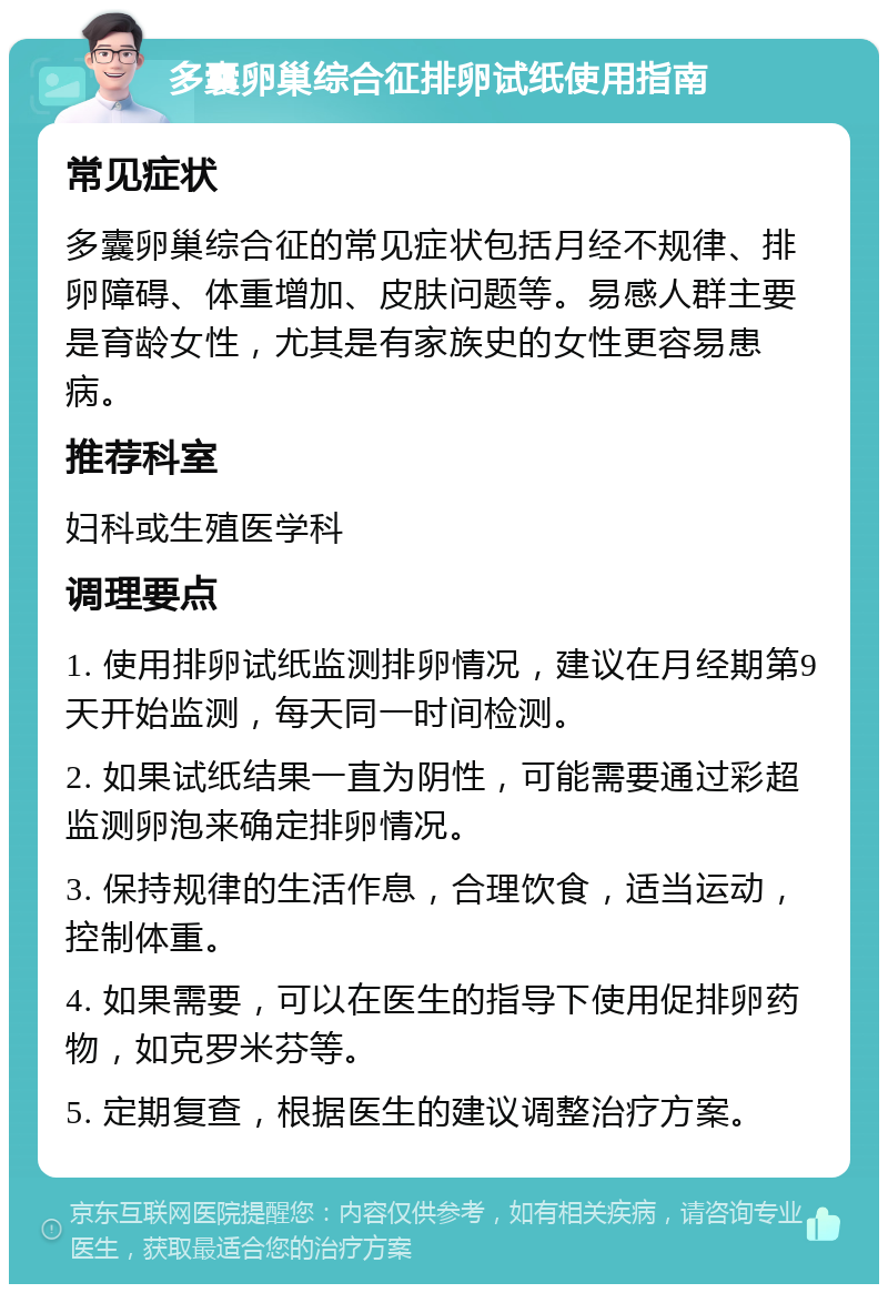 多囊卵巢综合征排卵试纸使用指南 常见症状 多囊卵巢综合征的常见症状包括月经不规律、排卵障碍、体重增加、皮肤问题等。易感人群主要是育龄女性，尤其是有家族史的女性更容易患病。 推荐科室 妇科或生殖医学科 调理要点 1. 使用排卵试纸监测排卵情况，建议在月经期第9天开始监测，每天同一时间检测。 2. 如果试纸结果一直为阴性，可能需要通过彩超监测卵泡来确定排卵情况。 3. 保持规律的生活作息，合理饮食，适当运动，控制体重。 4. 如果需要，可以在医生的指导下使用促排卵药物，如克罗米芬等。 5. 定期复查，根据医生的建议调整治疗方案。