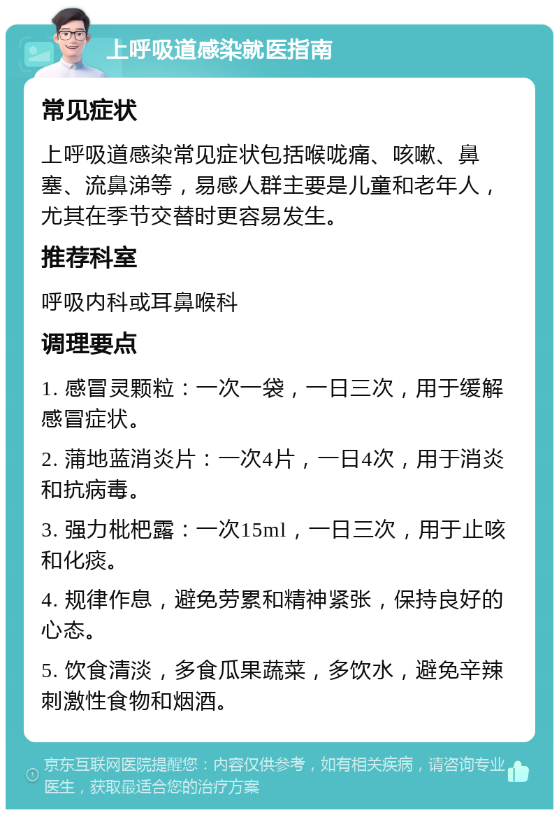 上呼吸道感染就医指南 常见症状 上呼吸道感染常见症状包括喉咙痛、咳嗽、鼻塞、流鼻涕等，易感人群主要是儿童和老年人，尤其在季节交替时更容易发生。 推荐科室 呼吸内科或耳鼻喉科 调理要点 1. 感冒灵颗粒：一次一袋，一日三次，用于缓解感冒症状。 2. 蒲地蓝消炎片：一次4片，一日4次，用于消炎和抗病毒。 3. 强力枇杷露：一次15ml，一日三次，用于止咳和化痰。 4. 规律作息，避免劳累和精神紧张，保持良好的心态。 5. 饮食清淡，多食瓜果蔬菜，多饮水，避免辛辣刺激性食物和烟酒。