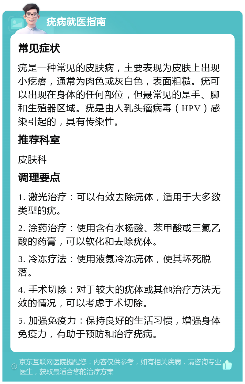 疣病就医指南 常见症状 疣是一种常见的皮肤病，主要表现为皮肤上出现小疙瘩，通常为肉色或灰白色，表面粗糙。疣可以出现在身体的任何部位，但最常见的是手、脚和生殖器区域。疣是由人乳头瘤病毒（HPV）感染引起的，具有传染性。 推荐科室 皮肤科 调理要点 1. 激光治疗：可以有效去除疣体，适用于大多数类型的疣。 2. 涂药治疗：使用含有水杨酸、苯甲酸或三氯乙酸的药膏，可以软化和去除疣体。 3. 冷冻疗法：使用液氮冷冻疣体，使其坏死脱落。 4. 手术切除：对于较大的疣体或其他治疗方法无效的情况，可以考虑手术切除。 5. 加强免疫力：保持良好的生活习惯，增强身体免疫力，有助于预防和治疗疣病。