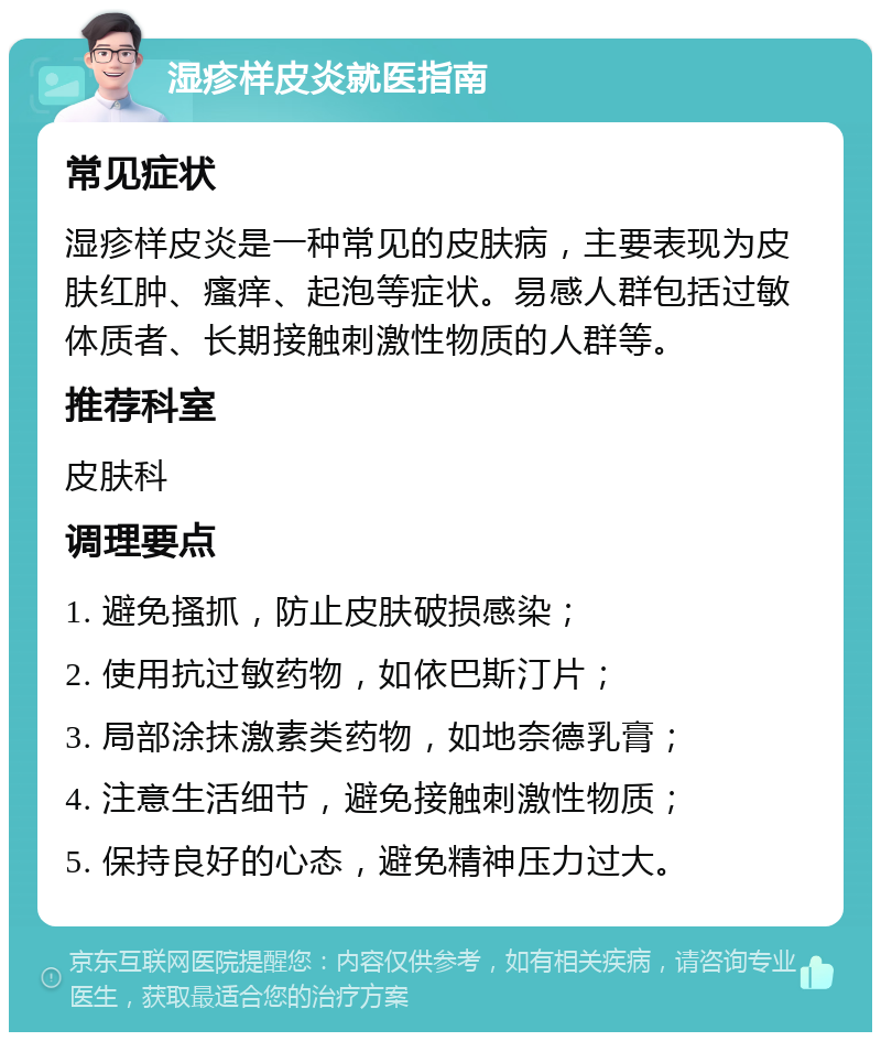 湿疹样皮炎就医指南 常见症状 湿疹样皮炎是一种常见的皮肤病，主要表现为皮肤红肿、瘙痒、起泡等症状。易感人群包括过敏体质者、长期接触刺激性物质的人群等。 推荐科室 皮肤科 调理要点 1. 避免搔抓，防止皮肤破损感染； 2. 使用抗过敏药物，如依巴斯汀片； 3. 局部涂抹激素类药物，如地奈德乳膏； 4. 注意生活细节，避免接触刺激性物质； 5. 保持良好的心态，避免精神压力过大。