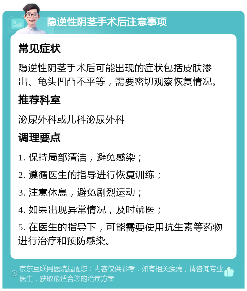 隐逆性阴茎手术后注意事项 常见症状 隐逆性阴茎手术后可能出现的症状包括皮肤渗出、龟头凹凸不平等，需要密切观察恢复情况。 推荐科室 泌尿外科或儿科泌尿外科 调理要点 1. 保持局部清洁，避免感染； 2. 遵循医生的指导进行恢复训练； 3. 注意休息，避免剧烈运动； 4. 如果出现异常情况，及时就医； 5. 在医生的指导下，可能需要使用抗生素等药物进行治疗和预防感染。