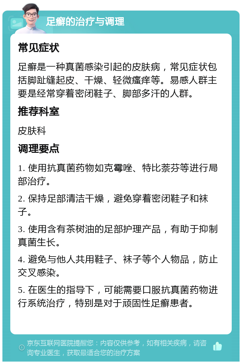 足癣的治疗与调理 常见症状 足癣是一种真菌感染引起的皮肤病，常见症状包括脚趾缝起皮、干燥、轻微瘙痒等。易感人群主要是经常穿着密闭鞋子、脚部多汗的人群。 推荐科室 皮肤科 调理要点 1. 使用抗真菌药物如克霉唑、特比萘芬等进行局部治疗。 2. 保持足部清洁干燥，避免穿着密闭鞋子和袜子。 3. 使用含有茶树油的足部护理产品，有助于抑制真菌生长。 4. 避免与他人共用鞋子、袜子等个人物品，防止交叉感染。 5. 在医生的指导下，可能需要口服抗真菌药物进行系统治疗，特别是对于顽固性足癣患者。