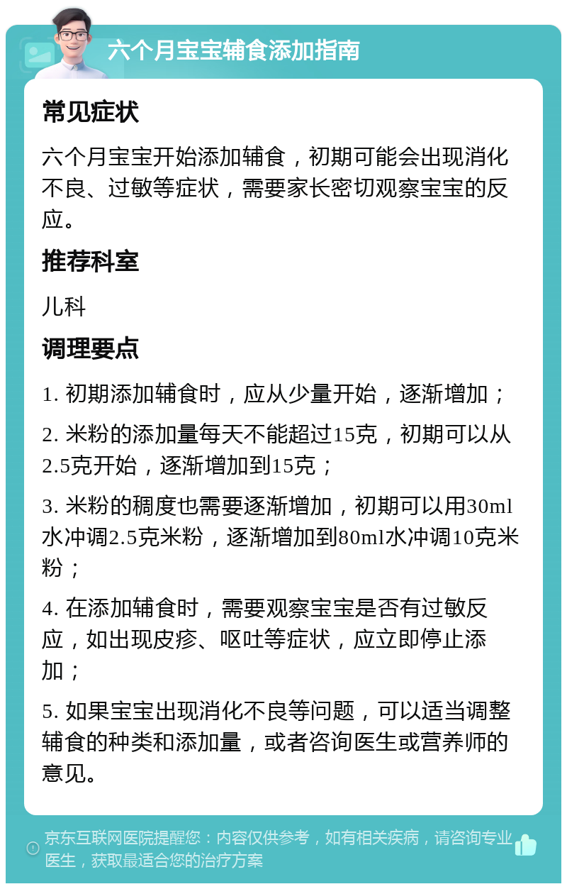 六个月宝宝辅食添加指南 常见症状 六个月宝宝开始添加辅食，初期可能会出现消化不良、过敏等症状，需要家长密切观察宝宝的反应。 推荐科室 儿科 调理要点 1. 初期添加辅食时，应从少量开始，逐渐增加； 2. 米粉的添加量每天不能超过15克，初期可以从2.5克开始，逐渐增加到15克； 3. 米粉的稠度也需要逐渐增加，初期可以用30ml水冲调2.5克米粉，逐渐增加到80ml水冲调10克米粉； 4. 在添加辅食时，需要观察宝宝是否有过敏反应，如出现皮疹、呕吐等症状，应立即停止添加； 5. 如果宝宝出现消化不良等问题，可以适当调整辅食的种类和添加量，或者咨询医生或营养师的意见。