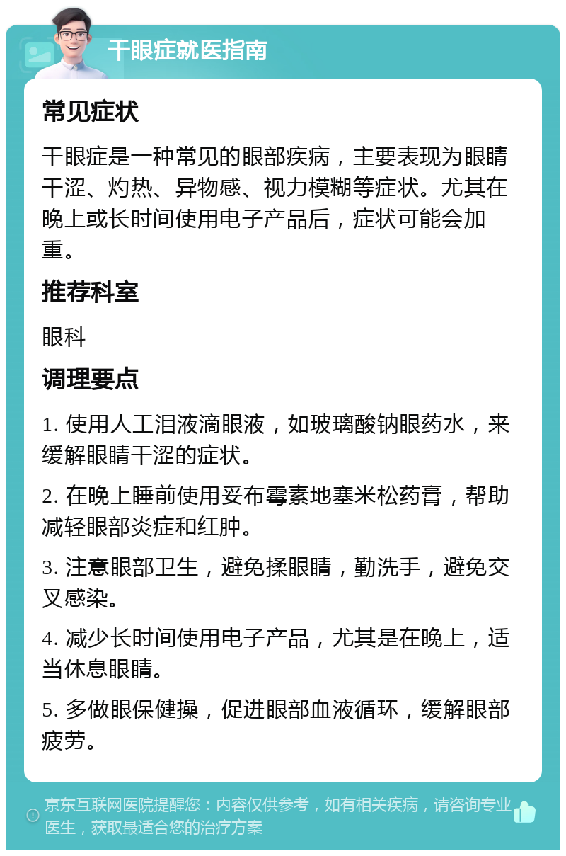 干眼症就医指南 常见症状 干眼症是一种常见的眼部疾病，主要表现为眼睛干涩、灼热、异物感、视力模糊等症状。尤其在晚上或长时间使用电子产品后，症状可能会加重。 推荐科室 眼科 调理要点 1. 使用人工泪液滴眼液，如玻璃酸钠眼药水，来缓解眼睛干涩的症状。 2. 在晚上睡前使用妥布霉素地塞米松药膏，帮助减轻眼部炎症和红肿。 3. 注意眼部卫生，避免揉眼睛，勤洗手，避免交叉感染。 4. 减少长时间使用电子产品，尤其是在晚上，适当休息眼睛。 5. 多做眼保健操，促进眼部血液循环，缓解眼部疲劳。