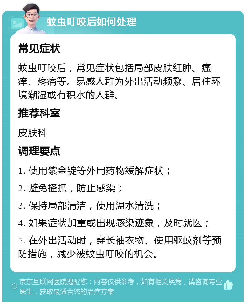 蚊虫叮咬后如何处理 常见症状 蚊虫叮咬后，常见症状包括局部皮肤红肿、瘙痒、疼痛等。易感人群为外出活动频繁、居住环境潮湿或有积水的人群。 推荐科室 皮肤科 调理要点 1. 使用紫金锭等外用药物缓解症状； 2. 避免搔抓，防止感染； 3. 保持局部清洁，使用温水清洗； 4. 如果症状加重或出现感染迹象，及时就医； 5. 在外出活动时，穿长袖衣物、使用驱蚊剂等预防措施，减少被蚊虫叮咬的机会。