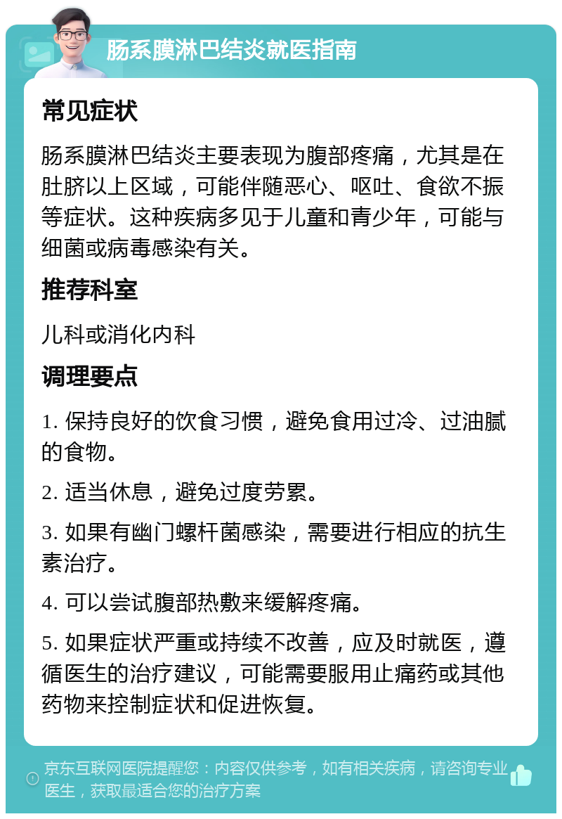 肠系膜淋巴结炎就医指南 常见症状 肠系膜淋巴结炎主要表现为腹部疼痛，尤其是在肚脐以上区域，可能伴随恶心、呕吐、食欲不振等症状。这种疾病多见于儿童和青少年，可能与细菌或病毒感染有关。 推荐科室 儿科或消化内科 调理要点 1. 保持良好的饮食习惯，避免食用过冷、过油腻的食物。 2. 适当休息，避免过度劳累。 3. 如果有幽门螺杆菌感染，需要进行相应的抗生素治疗。 4. 可以尝试腹部热敷来缓解疼痛。 5. 如果症状严重或持续不改善，应及时就医，遵循医生的治疗建议，可能需要服用止痛药或其他药物来控制症状和促进恢复。