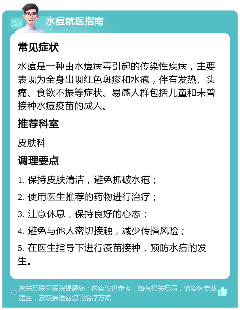 水痘就医指南 常见症状 水痘是一种由水痘病毒引起的传染性疾病，主要表现为全身出现红色斑疹和水疱，伴有发热、头痛、食欲不振等症状。易感人群包括儿童和未曾接种水痘疫苗的成人。 推荐科室 皮肤科 调理要点 1. 保持皮肤清洁，避免抓破水疱； 2. 使用医生推荐的药物进行治疗； 3. 注意休息，保持良好的心态； 4. 避免与他人密切接触，减少传播风险； 5. 在医生指导下进行疫苗接种，预防水痘的发生。